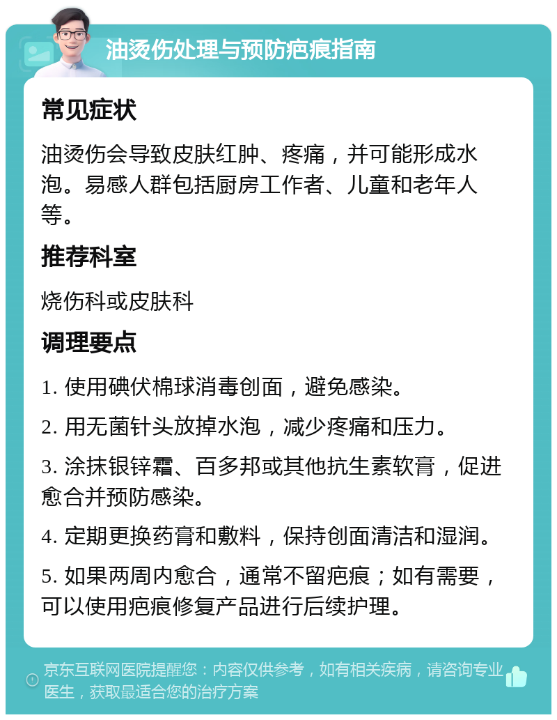 油烫伤处理与预防疤痕指南 常见症状 油烫伤会导致皮肤红肿、疼痛，并可能形成水泡。易感人群包括厨房工作者、儿童和老年人等。 推荐科室 烧伤科或皮肤科 调理要点 1. 使用碘伏棉球消毒创面，避免感染。 2. 用无菌针头放掉水泡，减少疼痛和压力。 3. 涂抹银锌霜、百多邦或其他抗生素软膏，促进愈合并预防感染。 4. 定期更换药膏和敷料，保持创面清洁和湿润。 5. 如果两周内愈合，通常不留疤痕；如有需要，可以使用疤痕修复产品进行后续护理。