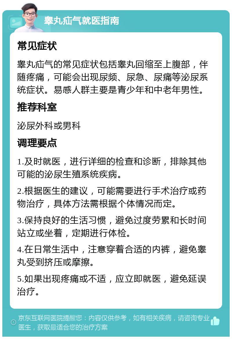 睾丸疝气就医指南 常见症状 睾丸疝气的常见症状包括睾丸回缩至上腹部，伴随疼痛，可能会出现尿频、尿急、尿痛等泌尿系统症状。易感人群主要是青少年和中老年男性。 推荐科室 泌尿外科或男科 调理要点 1.及时就医，进行详细的检查和诊断，排除其他可能的泌尿生殖系统疾病。 2.根据医生的建议，可能需要进行手术治疗或药物治疗，具体方法需根据个体情况而定。 3.保持良好的生活习惯，避免过度劳累和长时间站立或坐着，定期进行体检。 4.在日常生活中，注意穿着合适的内裤，避免睾丸受到挤压或摩擦。 5.如果出现疼痛或不适，应立即就医，避免延误治疗。