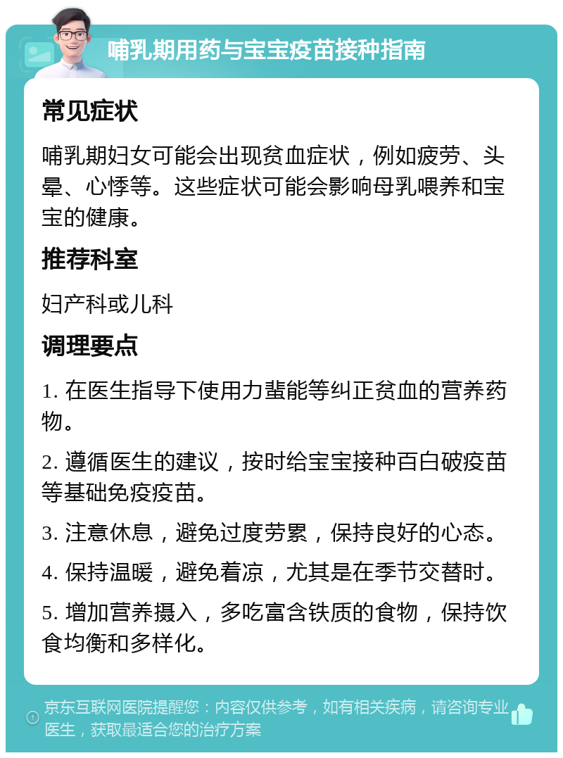 哺乳期用药与宝宝疫苗接种指南 常见症状 哺乳期妇女可能会出现贫血症状，例如疲劳、头晕、心悸等。这些症状可能会影响母乳喂养和宝宝的健康。 推荐科室 妇产科或儿科 调理要点 1. 在医生指导下使用力蜚能等纠正贫血的营养药物。 2. 遵循医生的建议，按时给宝宝接种百白破疫苗等基础免疫疫苗。 3. 注意休息，避免过度劳累，保持良好的心态。 4. 保持温暖，避免着凉，尤其是在季节交替时。 5. 增加营养摄入，多吃富含铁质的食物，保持饮食均衡和多样化。