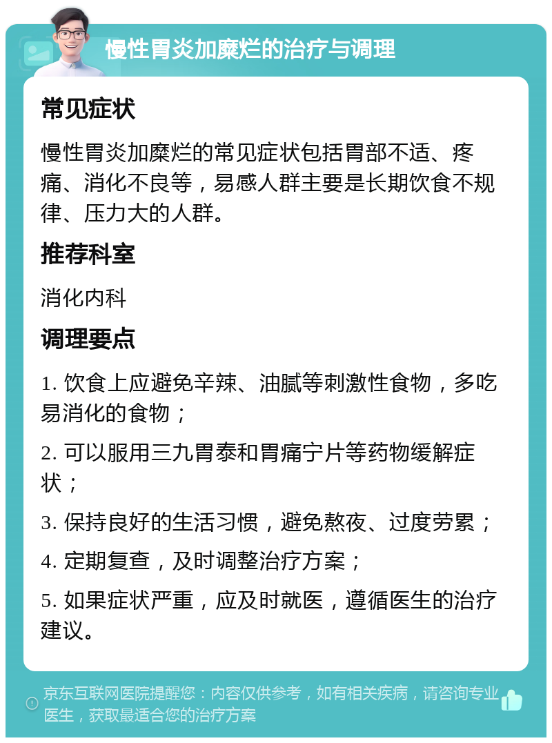 慢性胃炎加糜烂的治疗与调理 常见症状 慢性胃炎加糜烂的常见症状包括胃部不适、疼痛、消化不良等，易感人群主要是长期饮食不规律、压力大的人群。 推荐科室 消化内科 调理要点 1. 饮食上应避免辛辣、油腻等刺激性食物，多吃易消化的食物； 2. 可以服用三九胃泰和胃痛宁片等药物缓解症状； 3. 保持良好的生活习惯，避免熬夜、过度劳累； 4. 定期复查，及时调整治疗方案； 5. 如果症状严重，应及时就医，遵循医生的治疗建议。