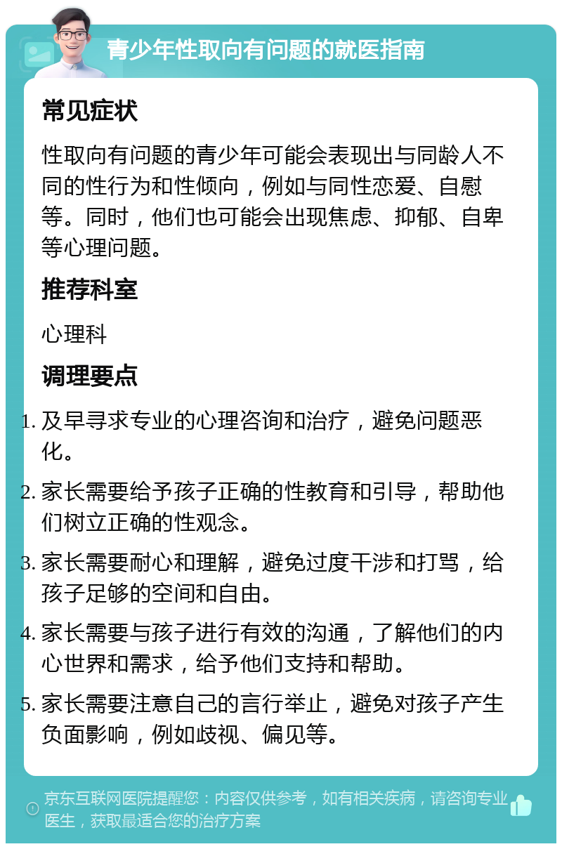 青少年性取向有问题的就医指南 常见症状 性取向有问题的青少年可能会表现出与同龄人不同的性行为和性倾向，例如与同性恋爱、自慰等。同时，他们也可能会出现焦虑、抑郁、自卑等心理问题。 推荐科室 心理科 调理要点 及早寻求专业的心理咨询和治疗，避免问题恶化。 家长需要给予孩子正确的性教育和引导，帮助他们树立正确的性观念。 家长需要耐心和理解，避免过度干涉和打骂，给孩子足够的空间和自由。 家长需要与孩子进行有效的沟通，了解他们的内心世界和需求，给予他们支持和帮助。 家长需要注意自己的言行举止，避免对孩子产生负面影响，例如歧视、偏见等。