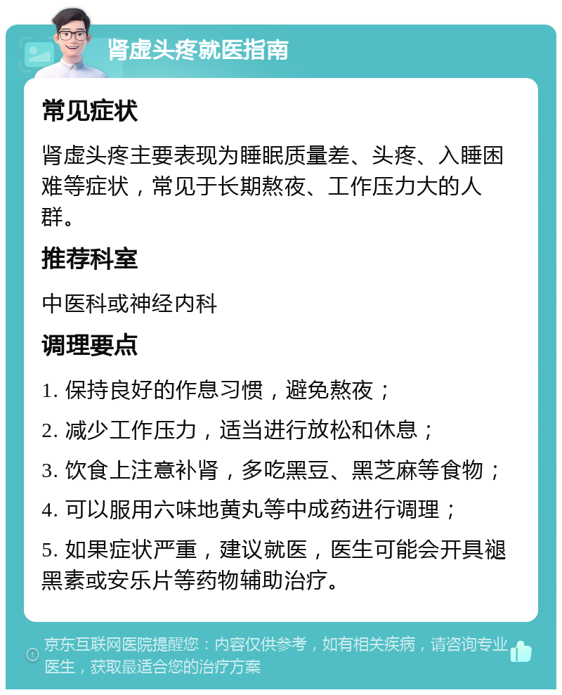 肾虚头疼就医指南 常见症状 肾虚头疼主要表现为睡眠质量差、头疼、入睡困难等症状，常见于长期熬夜、工作压力大的人群。 推荐科室 中医科或神经内科 调理要点 1. 保持良好的作息习惯，避免熬夜； 2. 减少工作压力，适当进行放松和休息； 3. 饮食上注意补肾，多吃黑豆、黑芝麻等食物； 4. 可以服用六味地黄丸等中成药进行调理； 5. 如果症状严重，建议就医，医生可能会开具褪黑素或安乐片等药物辅助治疗。