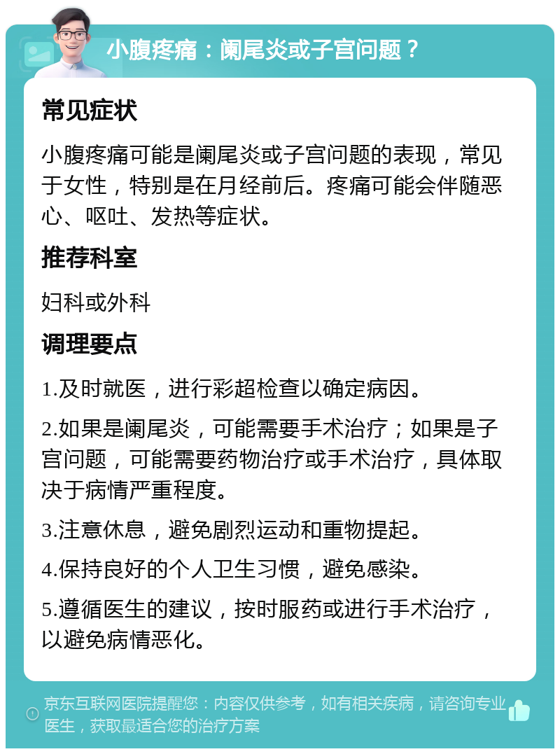 小腹疼痛：阑尾炎或子宫问题？ 常见症状 小腹疼痛可能是阑尾炎或子宫问题的表现，常见于女性，特别是在月经前后。疼痛可能会伴随恶心、呕吐、发热等症状。 推荐科室 妇科或外科 调理要点 1.及时就医，进行彩超检查以确定病因。 2.如果是阑尾炎，可能需要手术治疗；如果是子宫问题，可能需要药物治疗或手术治疗，具体取决于病情严重程度。 3.注意休息，避免剧烈运动和重物提起。 4.保持良好的个人卫生习惯，避免感染。 5.遵循医生的建议，按时服药或进行手术治疗，以避免病情恶化。