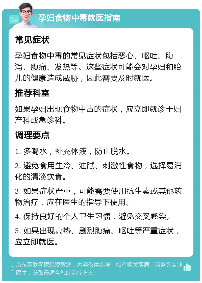 孕妇食物中毒就医指南 常见症状 孕妇食物中毒的常见症状包括恶心、呕吐、腹泻、腹痛、发热等。这些症状可能会对孕妇和胎儿的健康造成威胁，因此需要及时就医。 推荐科室 如果孕妇出现食物中毒的症状，应立即就诊于妇产科或急诊科。 调理要点 1. 多喝水，补充体液，防止脱水。 2. 避免食用生冷、油腻、刺激性食物，选择易消化的清淡饮食。 3. 如果症状严重，可能需要使用抗生素或其他药物治疗，应在医生的指导下使用。 4. 保持良好的个人卫生习惯，避免交叉感染。 5. 如果出现高热、剧烈腹痛、呕吐等严重症状，应立即就医。