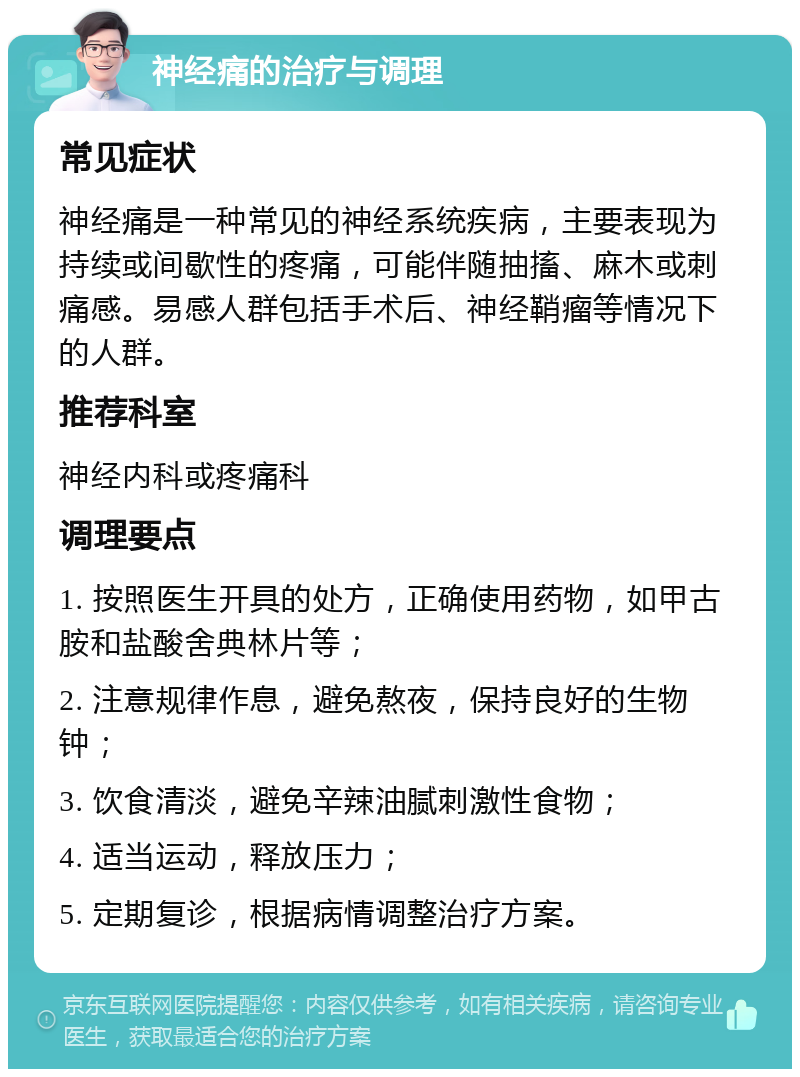 神经痛的治疗与调理 常见症状 神经痛是一种常见的神经系统疾病，主要表现为持续或间歇性的疼痛，可能伴随抽搐、麻木或刺痛感。易感人群包括手术后、神经鞘瘤等情况下的人群。 推荐科室 神经内科或疼痛科 调理要点 1. 按照医生开具的处方，正确使用药物，如甲古胺和盐酸舍典林片等； 2. 注意规律作息，避免熬夜，保持良好的生物钟； 3. 饮食清淡，避免辛辣油腻刺激性食物； 4. 适当运动，释放压力； 5. 定期复诊，根据病情调整治疗方案。