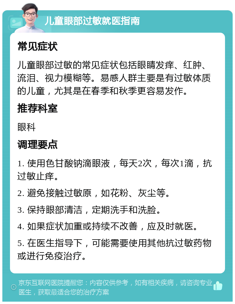 儿童眼部过敏就医指南 常见症状 儿童眼部过敏的常见症状包括眼睛发痒、红肿、流泪、视力模糊等。易感人群主要是有过敏体质的儿童，尤其是在春季和秋季更容易发作。 推荐科室 眼科 调理要点 1. 使用色甘酸钠滴眼液，每天2次，每次1滴，抗过敏止痒。 2. 避免接触过敏原，如花粉、灰尘等。 3. 保持眼部清洁，定期洗手和洗脸。 4. 如果症状加重或持续不改善，应及时就医。 5. 在医生指导下，可能需要使用其他抗过敏药物或进行免疫治疗。