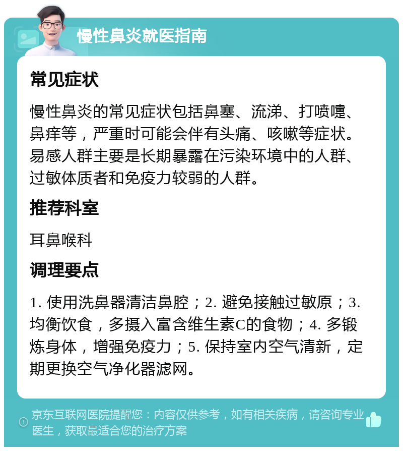 慢性鼻炎就医指南 常见症状 慢性鼻炎的常见症状包括鼻塞、流涕、打喷嚏、鼻痒等，严重时可能会伴有头痛、咳嗽等症状。易感人群主要是长期暴露在污染环境中的人群、过敏体质者和免疫力较弱的人群。 推荐科室 耳鼻喉科 调理要点 1. 使用洗鼻器清洁鼻腔；2. 避免接触过敏原；3. 均衡饮食，多摄入富含维生素C的食物；4. 多锻炼身体，增强免疫力；5. 保持室内空气清新，定期更换空气净化器滤网。