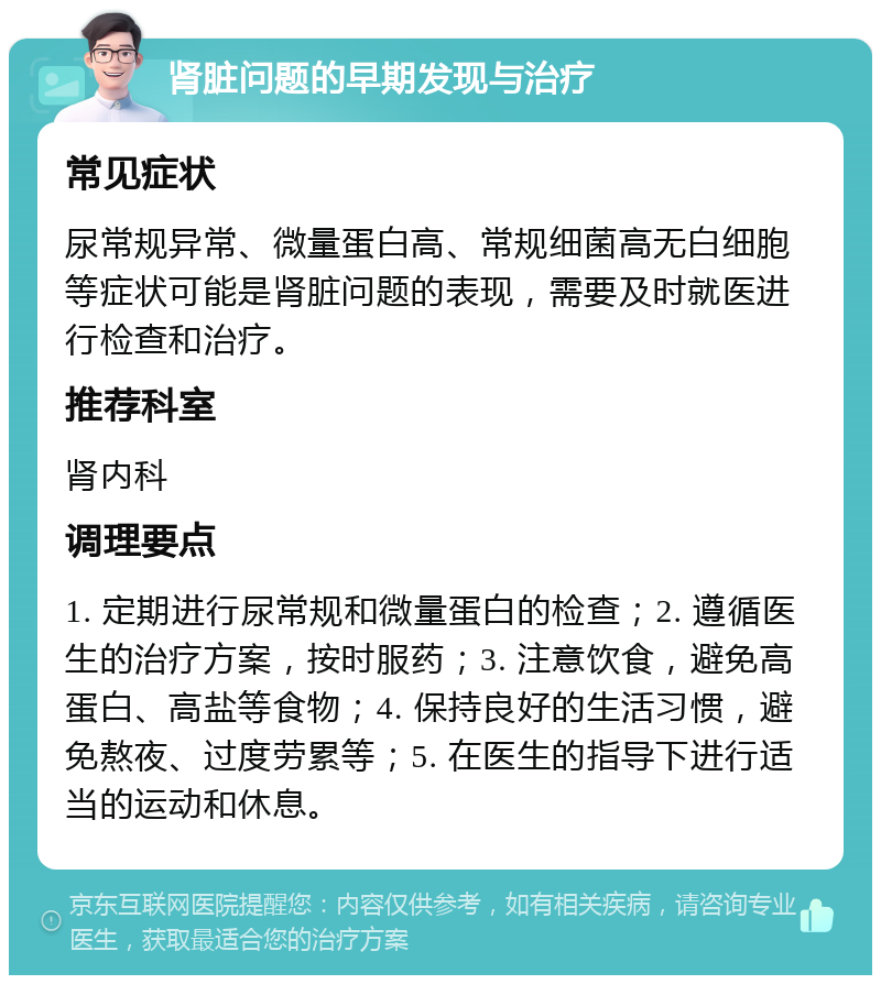 肾脏问题的早期发现与治疗 常见症状 尿常规异常、微量蛋白高、常规细菌高无白细胞等症状可能是肾脏问题的表现，需要及时就医进行检查和治疗。 推荐科室 肾内科 调理要点 1. 定期进行尿常规和微量蛋白的检查；2. 遵循医生的治疗方案，按时服药；3. 注意饮食，避免高蛋白、高盐等食物；4. 保持良好的生活习惯，避免熬夜、过度劳累等；5. 在医生的指导下进行适当的运动和休息。