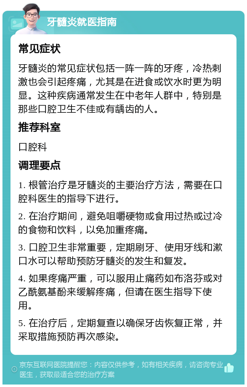 牙髓炎就医指南 常见症状 牙髓炎的常见症状包括一阵一阵的牙疼，冷热刺激也会引起疼痛，尤其是在进食或饮水时更为明显。这种疾病通常发生在中老年人群中，特别是那些口腔卫生不佳或有龋齿的人。 推荐科室 口腔科 调理要点 1. 根管治疗是牙髓炎的主要治疗方法，需要在口腔科医生的指导下进行。 2. 在治疗期间，避免咀嚼硬物或食用过热或过冷的食物和饮料，以免加重疼痛。 3. 口腔卫生非常重要，定期刷牙、使用牙线和漱口水可以帮助预防牙髓炎的发生和复发。 4. 如果疼痛严重，可以服用止痛药如布洛芬或对乙酰氨基酚来缓解疼痛，但请在医生指导下使用。 5. 在治疗后，定期复查以确保牙齿恢复正常，并采取措施预防再次感染。