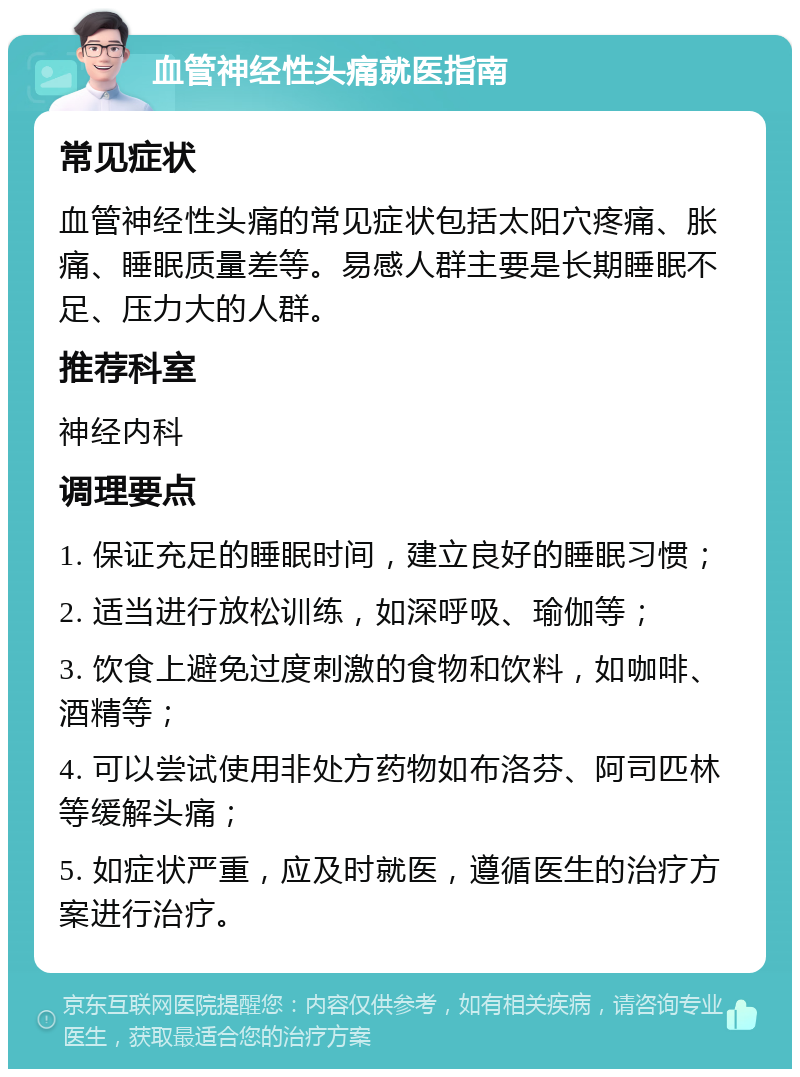 血管神经性头痛就医指南 常见症状 血管神经性头痛的常见症状包括太阳穴疼痛、胀痛、睡眠质量差等。易感人群主要是长期睡眠不足、压力大的人群。 推荐科室 神经内科 调理要点 1. 保证充足的睡眠时间，建立良好的睡眠习惯； 2. 适当进行放松训练，如深呼吸、瑜伽等； 3. 饮食上避免过度刺激的食物和饮料，如咖啡、酒精等； 4. 可以尝试使用非处方药物如布洛芬、阿司匹林等缓解头痛； 5. 如症状严重，应及时就医，遵循医生的治疗方案进行治疗。