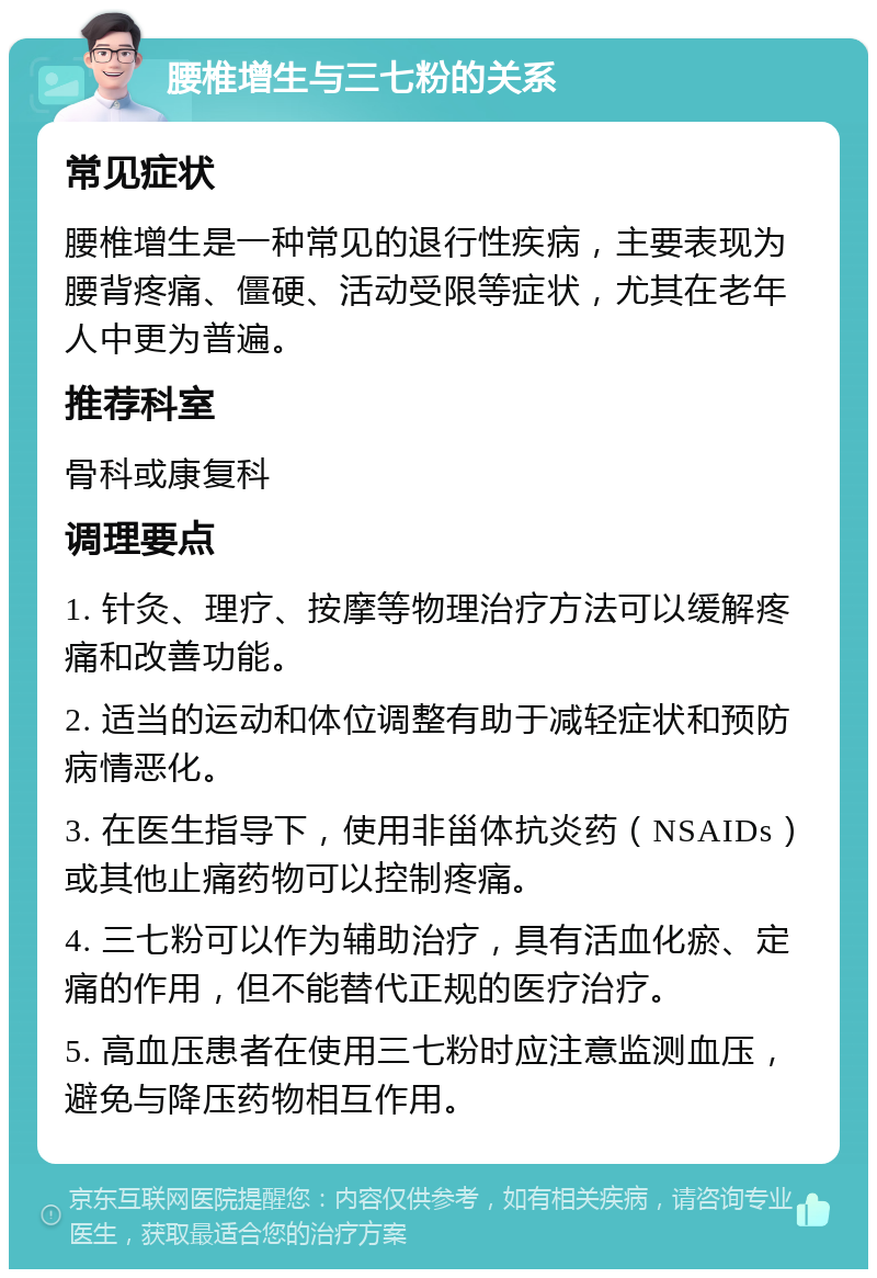 腰椎增生与三七粉的关系 常见症状 腰椎增生是一种常见的退行性疾病，主要表现为腰背疼痛、僵硬、活动受限等症状，尤其在老年人中更为普遍。 推荐科室 骨科或康复科 调理要点 1. 针灸、理疗、按摩等物理治疗方法可以缓解疼痛和改善功能。 2. 适当的运动和体位调整有助于减轻症状和预防病情恶化。 3. 在医生指导下，使用非甾体抗炎药（NSAIDs）或其他止痛药物可以控制疼痛。 4. 三七粉可以作为辅助治疗，具有活血化瘀、定痛的作用，但不能替代正规的医疗治疗。 5. 高血压患者在使用三七粉时应注意监测血压，避免与降压药物相互作用。