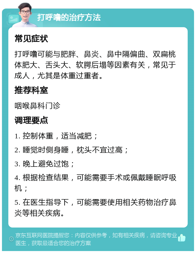 打呼噜的治疗方法 常见症状 打呼噜可能与肥胖、鼻炎、鼻中隔偏曲、双扁桃体肥大、舌头大、软腭后塌等因素有关，常见于成人，尤其是体重过重者。 推荐科室 咽喉鼻科门诊 调理要点 1. 控制体重，适当减肥； 2. 睡觉时侧身睡，枕头不宜过高； 3. 晚上避免过饱； 4. 根据检查结果，可能需要手术或佩戴睡眠呼吸机； 5. 在医生指导下，可能需要使用相关药物治疗鼻炎等相关疾病。