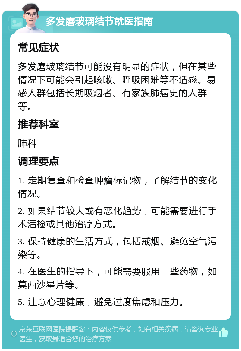 多发磨玻璃结节就医指南 常见症状 多发磨玻璃结节可能没有明显的症状，但在某些情况下可能会引起咳嗽、呼吸困难等不适感。易感人群包括长期吸烟者、有家族肺癌史的人群等。 推荐科室 肺科 调理要点 1. 定期复查和检查肿瘤标记物，了解结节的变化情况。 2. 如果结节较大或有恶化趋势，可能需要进行手术活检或其他治疗方式。 3. 保持健康的生活方式，包括戒烟、避免空气污染等。 4. 在医生的指导下，可能需要服用一些药物，如莫西沙星片等。 5. 注意心理健康，避免过度焦虑和压力。