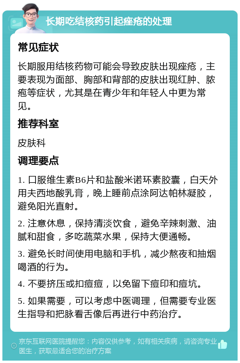 长期吃结核药引起痤疮的处理 常见症状 长期服用结核药物可能会导致皮肤出现痤疮，主要表现为面部、胸部和背部的皮肤出现红肿、脓疱等症状，尤其是在青少年和年轻人中更为常见。 推荐科室 皮肤科 调理要点 1. 口服维生素B6片和盐酸米诺环素胶囊，白天外用夫西地酸乳膏，晚上睡前点涂阿达帕林凝胶，避免阳光直射。 2. 注意休息，保持清淡饮食，避免辛辣刺激、油腻和甜食，多吃蔬菜水果，保持大便通畅。 3. 避免长时间使用电脑和手机，减少熬夜和抽烟喝酒的行为。 4. 不要挤压或扣痘痘，以免留下痘印和痘坑。 5. 如果需要，可以考虑中医调理，但需要专业医生指导和把脉看舌像后再进行中药治疗。