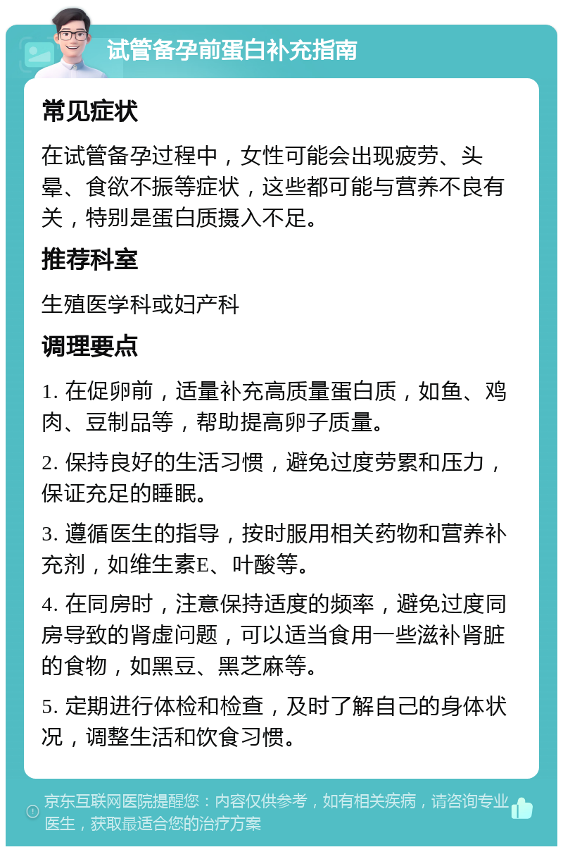 试管备孕前蛋白补充指南 常见症状 在试管备孕过程中，女性可能会出现疲劳、头晕、食欲不振等症状，这些都可能与营养不良有关，特别是蛋白质摄入不足。 推荐科室 生殖医学科或妇产科 调理要点 1. 在促卵前，适量补充高质量蛋白质，如鱼、鸡肉、豆制品等，帮助提高卵子质量。 2. 保持良好的生活习惯，避免过度劳累和压力，保证充足的睡眠。 3. 遵循医生的指导，按时服用相关药物和营养补充剂，如维生素E、叶酸等。 4. 在同房时，注意保持适度的频率，避免过度同房导致的肾虚问题，可以适当食用一些滋补肾脏的食物，如黑豆、黑芝麻等。 5. 定期进行体检和检查，及时了解自己的身体状况，调整生活和饮食习惯。