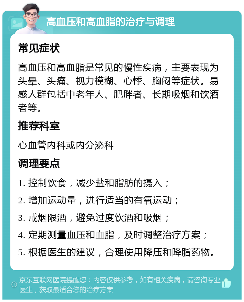 高血压和高血脂的治疗与调理 常见症状 高血压和高血脂是常见的慢性疾病，主要表现为头晕、头痛、视力模糊、心悸、胸闷等症状。易感人群包括中老年人、肥胖者、长期吸烟和饮酒者等。 推荐科室 心血管内科或内分泌科 调理要点 1. 控制饮食，减少盐和脂肪的摄入； 2. 增加运动量，进行适当的有氧运动； 3. 戒烟限酒，避免过度饮酒和吸烟； 4. 定期测量血压和血脂，及时调整治疗方案； 5. 根据医生的建议，合理使用降压和降脂药物。