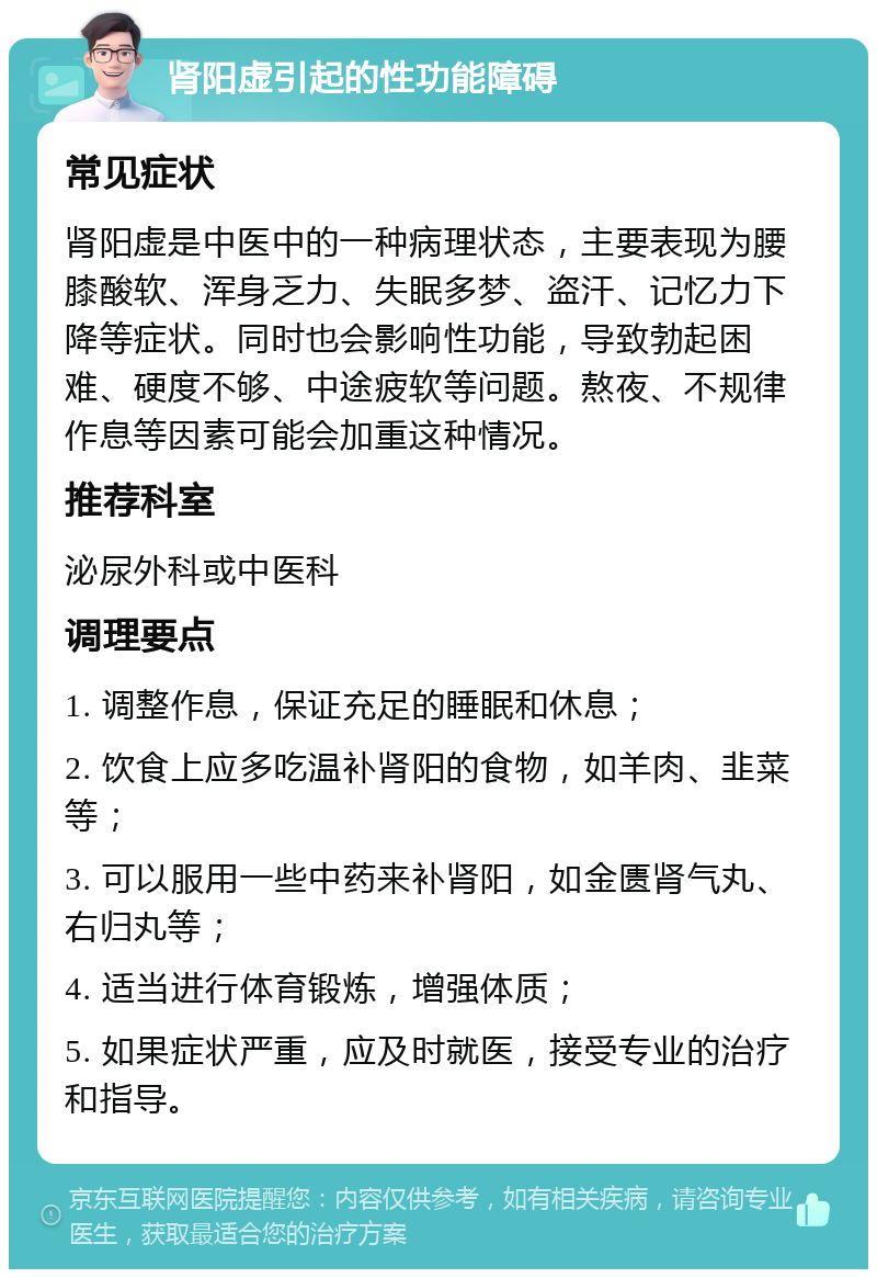 肾阳虚引起的性功能障碍 常见症状 肾阳虚是中医中的一种病理状态，主要表现为腰膝酸软、浑身乏力、失眠多梦、盗汗、记忆力下降等症状。同时也会影响性功能，导致勃起困难、硬度不够、中途疲软等问题。熬夜、不规律作息等因素可能会加重这种情况。 推荐科室 泌尿外科或中医科 调理要点 1. 调整作息，保证充足的睡眠和休息； 2. 饮食上应多吃温补肾阳的食物，如羊肉、韭菜等； 3. 可以服用一些中药来补肾阳，如金匮肾气丸、右归丸等； 4. 适当进行体育锻炼，增强体质； 5. 如果症状严重，应及时就医，接受专业的治疗和指导。