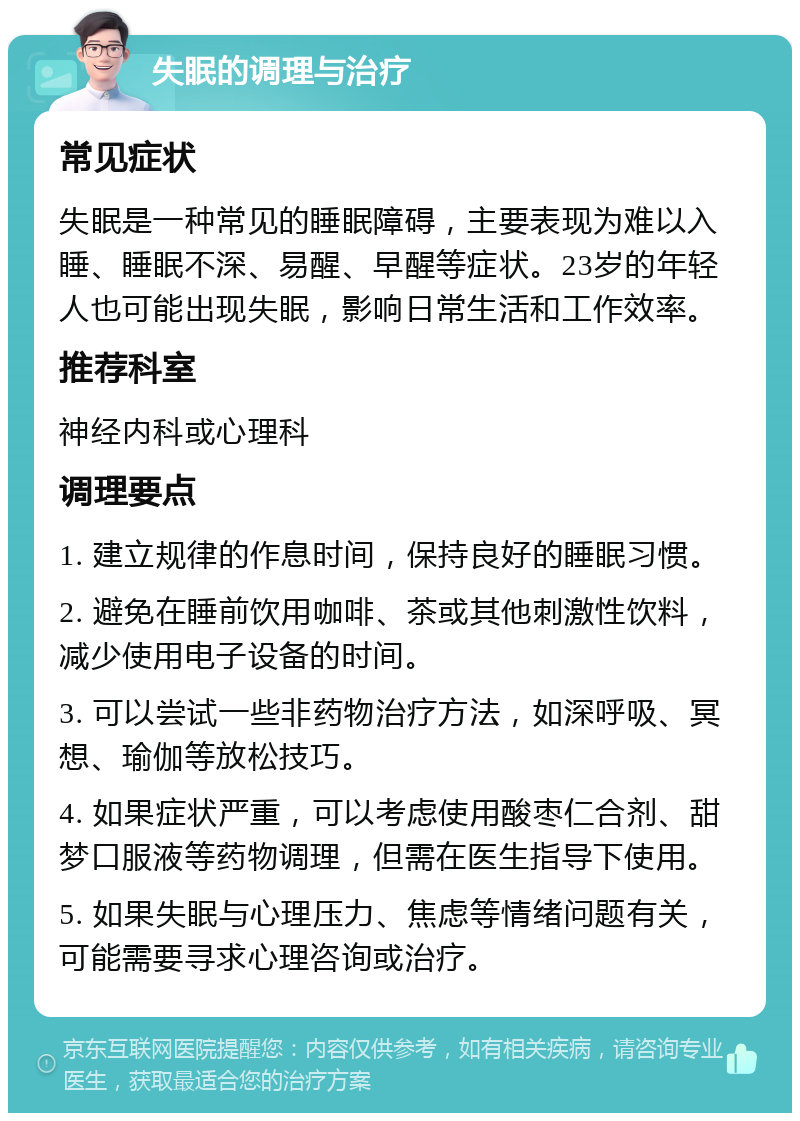 失眠的调理与治疗 常见症状 失眠是一种常见的睡眠障碍，主要表现为难以入睡、睡眠不深、易醒、早醒等症状。23岁的年轻人也可能出现失眠，影响日常生活和工作效率。 推荐科室 神经内科或心理科 调理要点 1. 建立规律的作息时间，保持良好的睡眠习惯。 2. 避免在睡前饮用咖啡、茶或其他刺激性饮料，减少使用电子设备的时间。 3. 可以尝试一些非药物治疗方法，如深呼吸、冥想、瑜伽等放松技巧。 4. 如果症状严重，可以考虑使用酸枣仁合剂、甜梦口服液等药物调理，但需在医生指导下使用。 5. 如果失眠与心理压力、焦虑等情绪问题有关，可能需要寻求心理咨询或治疗。