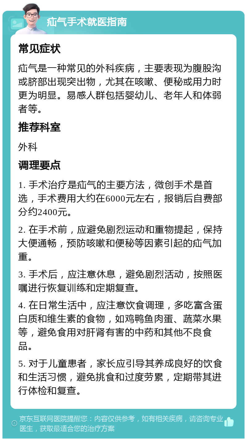 疝气手术就医指南 常见症状 疝气是一种常见的外科疾病，主要表现为腹股沟或脐部出现突出物，尤其在咳嗽、便秘或用力时更为明显。易感人群包括婴幼儿、老年人和体弱者等。 推荐科室 外科 调理要点 1. 手术治疗是疝气的主要方法，微创手术是首选，手术费用大约在6000元左右，报销后自费部分约2400元。 2. 在手术前，应避免剧烈运动和重物提起，保持大便通畅，预防咳嗽和便秘等因素引起的疝气加重。 3. 手术后，应注意休息，避免剧烈活动，按照医嘱进行恢复训练和定期复查。 4. 在日常生活中，应注意饮食调理，多吃富含蛋白质和维生素的食物，如鸡鸭鱼肉蛋、蔬菜水果等，避免食用对肝肾有害的中药和其他不良食品。 5. 对于儿童患者，家长应引导其养成良好的饮食和生活习惯，避免挑食和过度劳累，定期带其进行体检和复查。