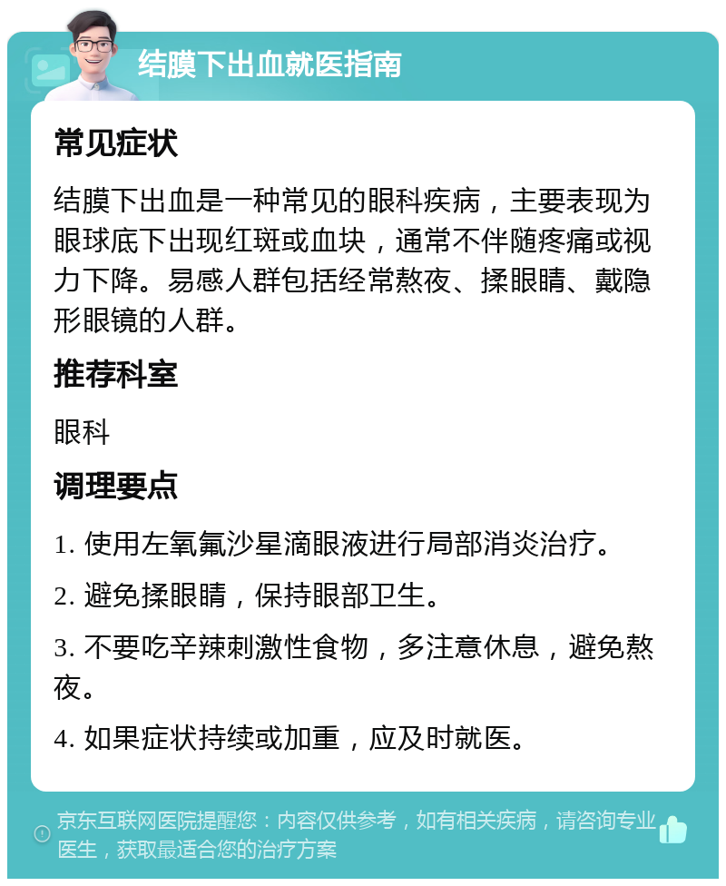 结膜下出血就医指南 常见症状 结膜下出血是一种常见的眼科疾病，主要表现为眼球底下出现红斑或血块，通常不伴随疼痛或视力下降。易感人群包括经常熬夜、揉眼睛、戴隐形眼镜的人群。 推荐科室 眼科 调理要点 1. 使用左氧氟沙星滴眼液进行局部消炎治疗。 2. 避免揉眼睛，保持眼部卫生。 3. 不要吃辛辣刺激性食物，多注意休息，避免熬夜。 4. 如果症状持续或加重，应及时就医。