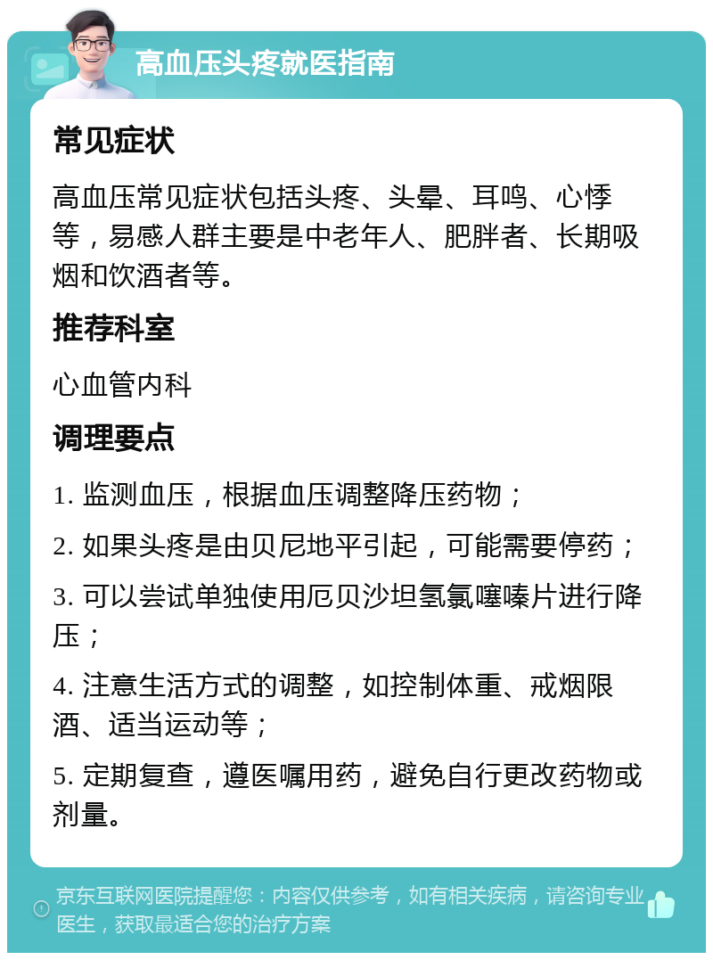 高血压头疼就医指南 常见症状 高血压常见症状包括头疼、头晕、耳鸣、心悸等，易感人群主要是中老年人、肥胖者、长期吸烟和饮酒者等。 推荐科室 心血管内科 调理要点 1. 监测血压，根据血压调整降压药物； 2. 如果头疼是由贝尼地平引起，可能需要停药； 3. 可以尝试单独使用厄贝沙坦氢氯噻嗪片进行降压； 4. 注意生活方式的调整，如控制体重、戒烟限酒、适当运动等； 5. 定期复查，遵医嘱用药，避免自行更改药物或剂量。