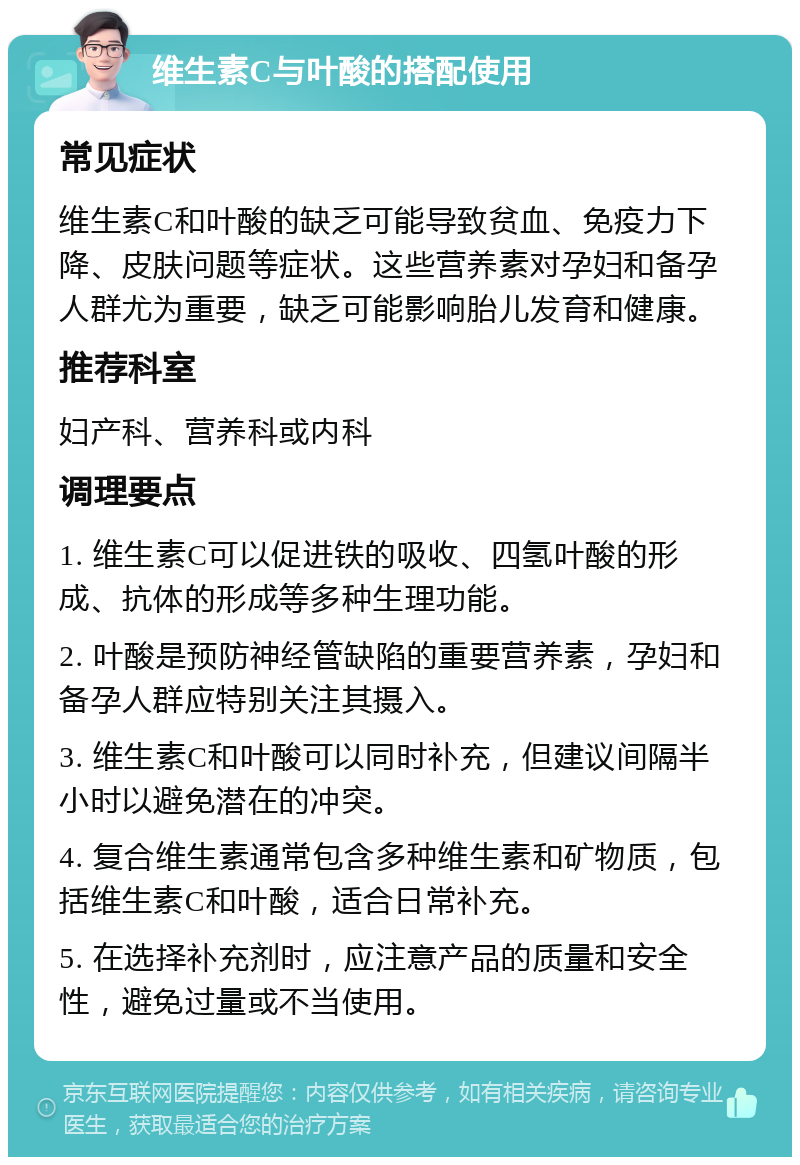 维生素C与叶酸的搭配使用 常见症状 维生素C和叶酸的缺乏可能导致贫血、免疫力下降、皮肤问题等症状。这些营养素对孕妇和备孕人群尤为重要，缺乏可能影响胎儿发育和健康。 推荐科室 妇产科、营养科或内科 调理要点 1. 维生素C可以促进铁的吸收、四氢叶酸的形成、抗体的形成等多种生理功能。 2. 叶酸是预防神经管缺陷的重要营养素，孕妇和备孕人群应特别关注其摄入。 3. 维生素C和叶酸可以同时补充，但建议间隔半小时以避免潜在的冲突。 4. 复合维生素通常包含多种维生素和矿物质，包括维生素C和叶酸，适合日常补充。 5. 在选择补充剂时，应注意产品的质量和安全性，避免过量或不当使用。