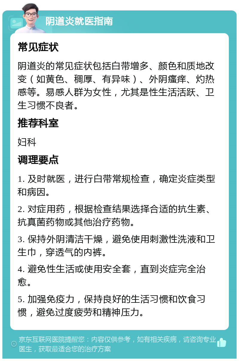 阴道炎就医指南 常见症状 阴道炎的常见症状包括白带增多、颜色和质地改变（如黄色、稠厚、有异味）、外阴瘙痒、灼热感等。易感人群为女性，尤其是性生活活跃、卫生习惯不良者。 推荐科室 妇科 调理要点 1. 及时就医，进行白带常规检查，确定炎症类型和病因。 2. 对症用药，根据检查结果选择合适的抗生素、抗真菌药物或其他治疗药物。 3. 保持外阴清洁干燥，避免使用刺激性洗液和卫生巾，穿透气的内裤。 4. 避免性生活或使用安全套，直到炎症完全治愈。 5. 加强免疫力，保持良好的生活习惯和饮食习惯，避免过度疲劳和精神压力。