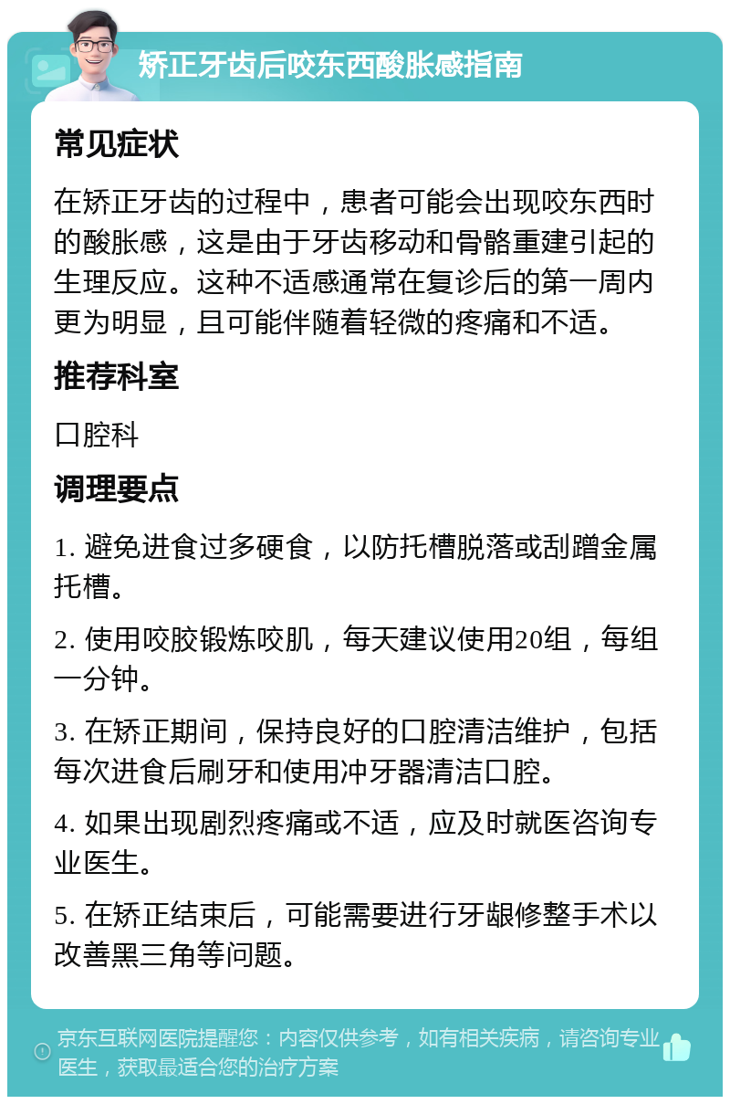 矫正牙齿后咬东西酸胀感指南 常见症状 在矫正牙齿的过程中，患者可能会出现咬东西时的酸胀感，这是由于牙齿移动和骨骼重建引起的生理反应。这种不适感通常在复诊后的第一周内更为明显，且可能伴随着轻微的疼痛和不适。 推荐科室 口腔科 调理要点 1. 避免进食过多硬食，以防托槽脱落或刮蹭金属托槽。 2. 使用咬胶锻炼咬肌，每天建议使用20组，每组一分钟。 3. 在矫正期间，保持良好的口腔清洁维护，包括每次进食后刷牙和使用冲牙器清洁口腔。 4. 如果出现剧烈疼痛或不适，应及时就医咨询专业医生。 5. 在矫正结束后，可能需要进行牙龈修整手术以改善黑三角等问题。