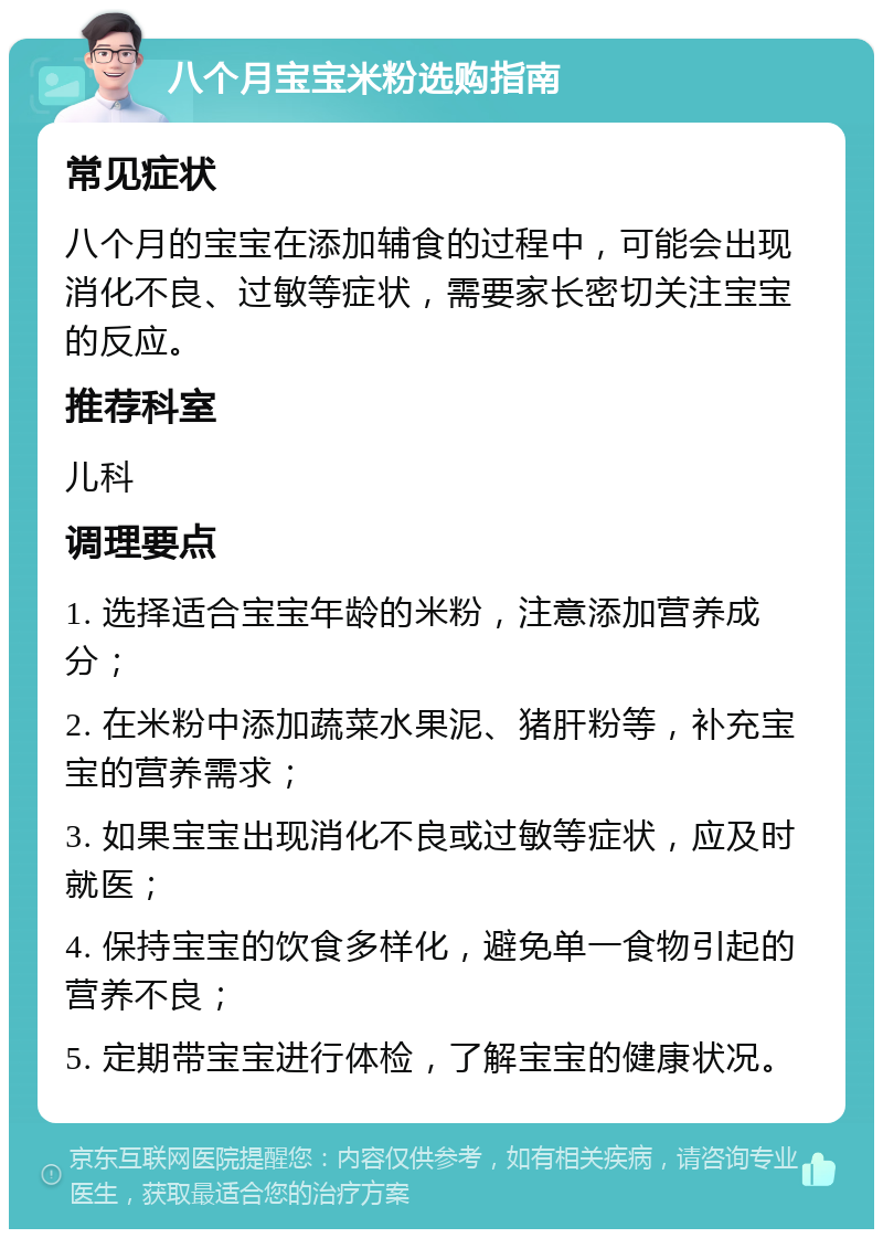 八个月宝宝米粉选购指南 常见症状 八个月的宝宝在添加辅食的过程中，可能会出现消化不良、过敏等症状，需要家长密切关注宝宝的反应。 推荐科室 儿科 调理要点 1. 选择适合宝宝年龄的米粉，注意添加营养成分； 2. 在米粉中添加蔬菜水果泥、猪肝粉等，补充宝宝的营养需求； 3. 如果宝宝出现消化不良或过敏等症状，应及时就医； 4. 保持宝宝的饮食多样化，避免单一食物引起的营养不良； 5. 定期带宝宝进行体检，了解宝宝的健康状况。