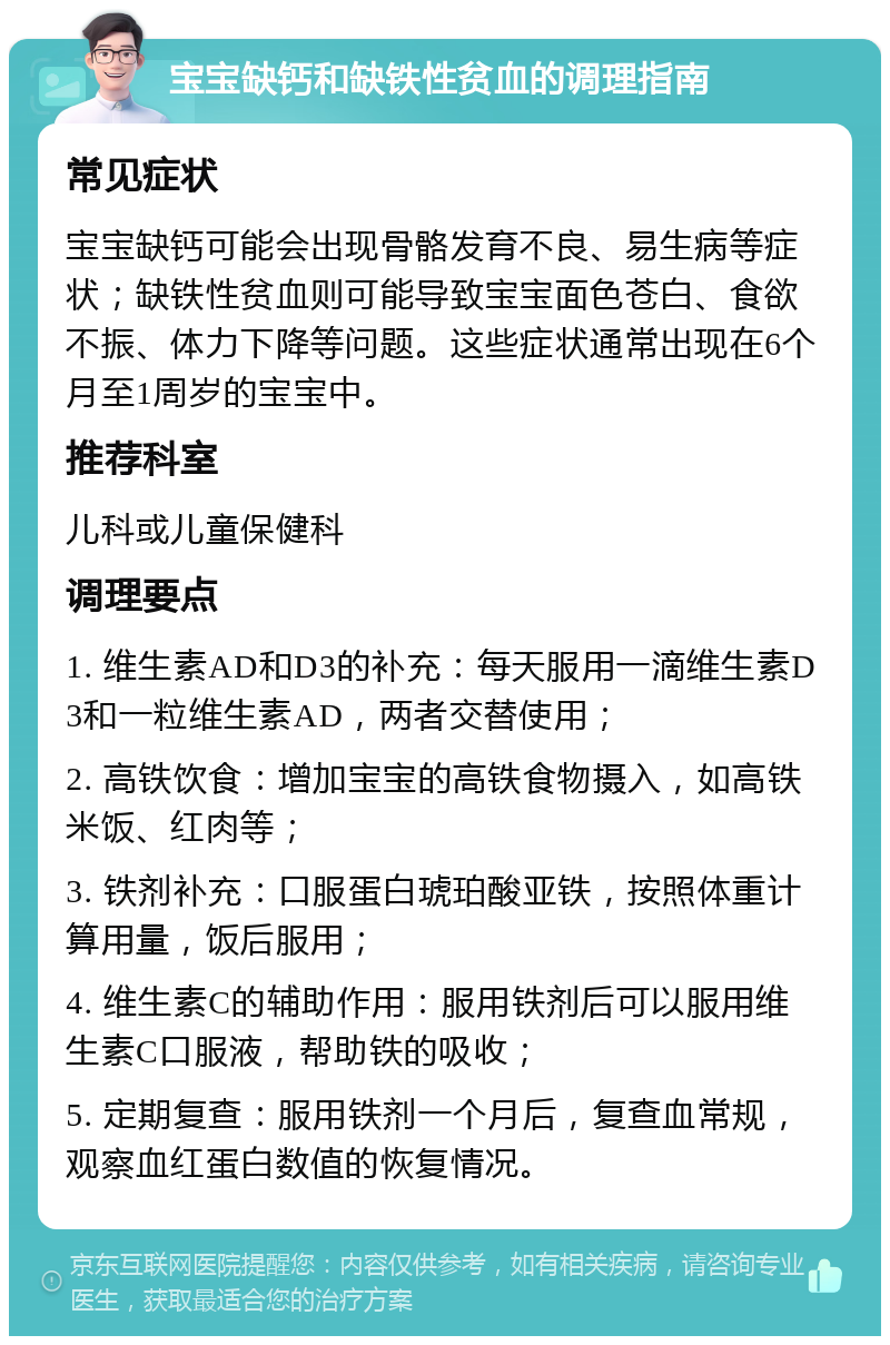 宝宝缺钙和缺铁性贫血的调理指南 常见症状 宝宝缺钙可能会出现骨骼发育不良、易生病等症状；缺铁性贫血则可能导致宝宝面色苍白、食欲不振、体力下降等问题。这些症状通常出现在6个月至1周岁的宝宝中。 推荐科室 儿科或儿童保健科 调理要点 1. 维生素AD和D3的补充：每天服用一滴维生素D3和一粒维生素AD，两者交替使用； 2. 高铁饮食：增加宝宝的高铁食物摄入，如高铁米饭、红肉等； 3. 铁剂补充：口服蛋白琥珀酸亚铁，按照体重计算用量，饭后服用； 4. 维生素C的辅助作用：服用铁剂后可以服用维生素C口服液，帮助铁的吸收； 5. 定期复查：服用铁剂一个月后，复查血常规，观察血红蛋白数值的恢复情况。