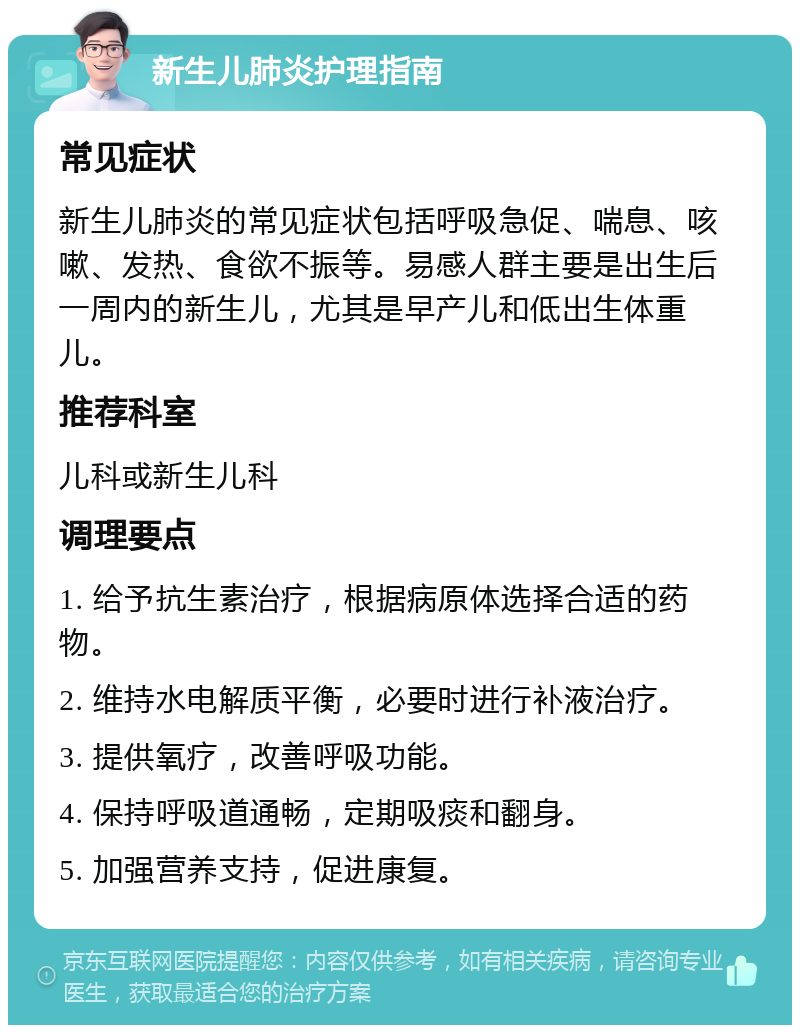 新生儿肺炎护理指南 常见症状 新生儿肺炎的常见症状包括呼吸急促、喘息、咳嗽、发热、食欲不振等。易感人群主要是出生后一周内的新生儿，尤其是早产儿和低出生体重儿。 推荐科室 儿科或新生儿科 调理要点 1. 给予抗生素治疗，根据病原体选择合适的药物。 2. 维持水电解质平衡，必要时进行补液治疗。 3. 提供氧疗，改善呼吸功能。 4. 保持呼吸道通畅，定期吸痰和翻身。 5. 加强营养支持，促进康复。