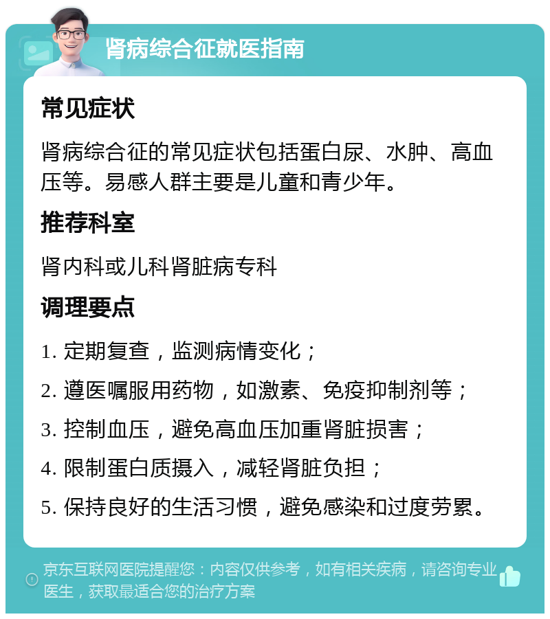 肾病综合征就医指南 常见症状 肾病综合征的常见症状包括蛋白尿、水肿、高血压等。易感人群主要是儿童和青少年。 推荐科室 肾内科或儿科肾脏病专科 调理要点 1. 定期复查，监测病情变化； 2. 遵医嘱服用药物，如激素、免疫抑制剂等； 3. 控制血压，避免高血压加重肾脏损害； 4. 限制蛋白质摄入，减轻肾脏负担； 5. 保持良好的生活习惯，避免感染和过度劳累。