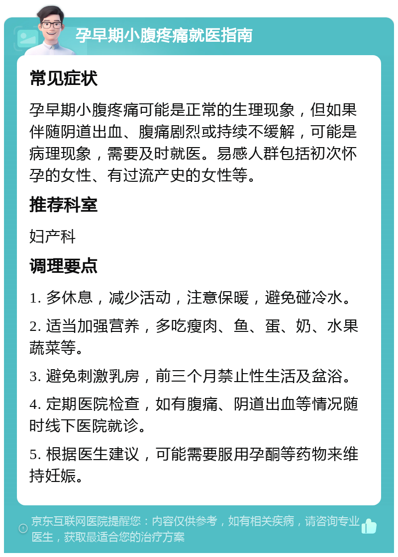 孕早期小腹疼痛就医指南 常见症状 孕早期小腹疼痛可能是正常的生理现象，但如果伴随阴道出血、腹痛剧烈或持续不缓解，可能是病理现象，需要及时就医。易感人群包括初次怀孕的女性、有过流产史的女性等。 推荐科室 妇产科 调理要点 1. 多休息，减少活动，注意保暖，避免碰冷水。 2. 适当加强营养，多吃瘦肉、鱼、蛋、奶、水果蔬菜等。 3. 避免刺激乳房，前三个月禁止性生活及盆浴。 4. 定期医院检查，如有腹痛、阴道出血等情况随时线下医院就诊。 5. 根据医生建议，可能需要服用孕酮等药物来维持妊娠。