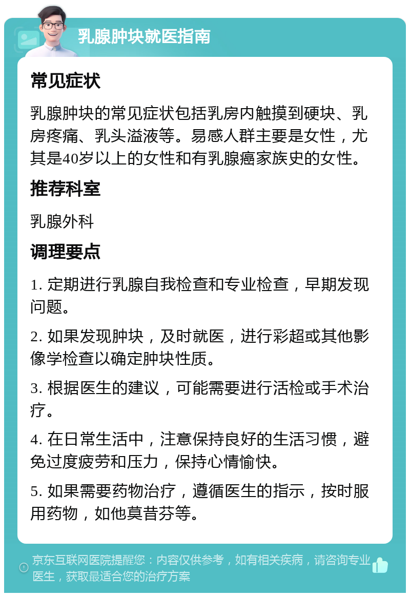 乳腺肿块就医指南 常见症状 乳腺肿块的常见症状包括乳房内触摸到硬块、乳房疼痛、乳头溢液等。易感人群主要是女性，尤其是40岁以上的女性和有乳腺癌家族史的女性。 推荐科室 乳腺外科 调理要点 1. 定期进行乳腺自我检查和专业检查，早期发现问题。 2. 如果发现肿块，及时就医，进行彩超或其他影像学检查以确定肿块性质。 3. 根据医生的建议，可能需要进行活检或手术治疗。 4. 在日常生活中，注意保持良好的生活习惯，避免过度疲劳和压力，保持心情愉快。 5. 如果需要药物治疗，遵循医生的指示，按时服用药物，如他莫昔芬等。