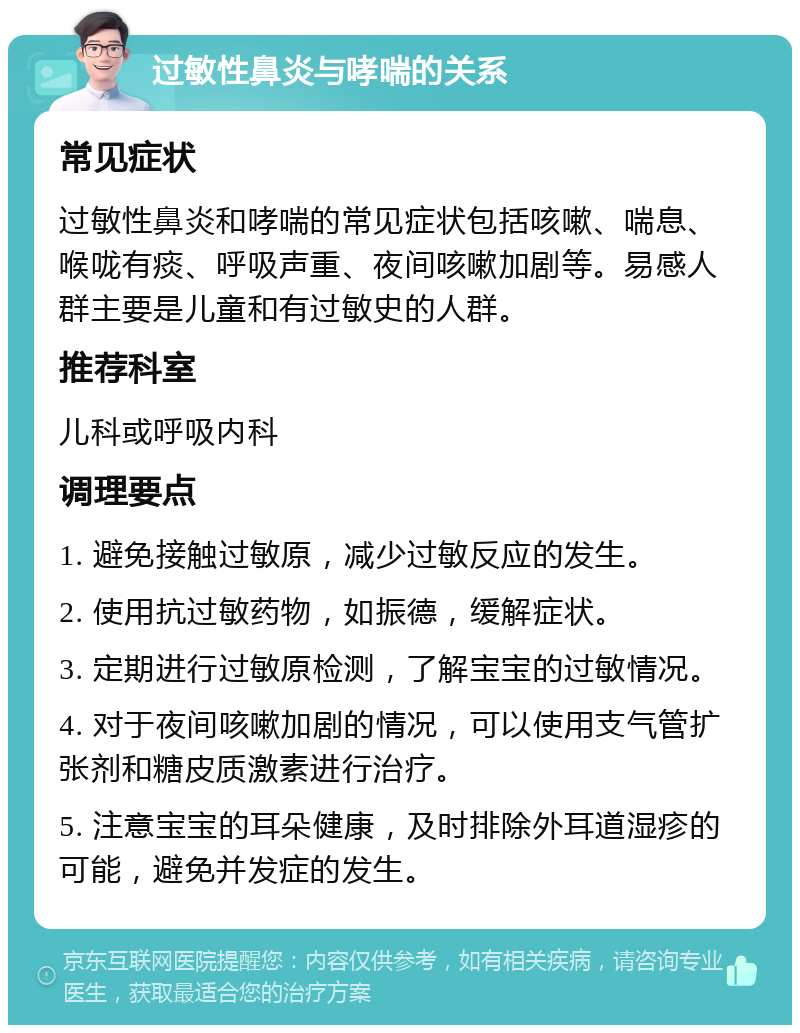 过敏性鼻炎与哮喘的关系 常见症状 过敏性鼻炎和哮喘的常见症状包括咳嗽、喘息、喉咙有痰、呼吸声重、夜间咳嗽加剧等。易感人群主要是儿童和有过敏史的人群。 推荐科室 儿科或呼吸内科 调理要点 1. 避免接触过敏原，减少过敏反应的发生。 2. 使用抗过敏药物，如振德，缓解症状。 3. 定期进行过敏原检测，了解宝宝的过敏情况。 4. 对于夜间咳嗽加剧的情况，可以使用支气管扩张剂和糖皮质激素进行治疗。 5. 注意宝宝的耳朵健康，及时排除外耳道湿疹的可能，避免并发症的发生。