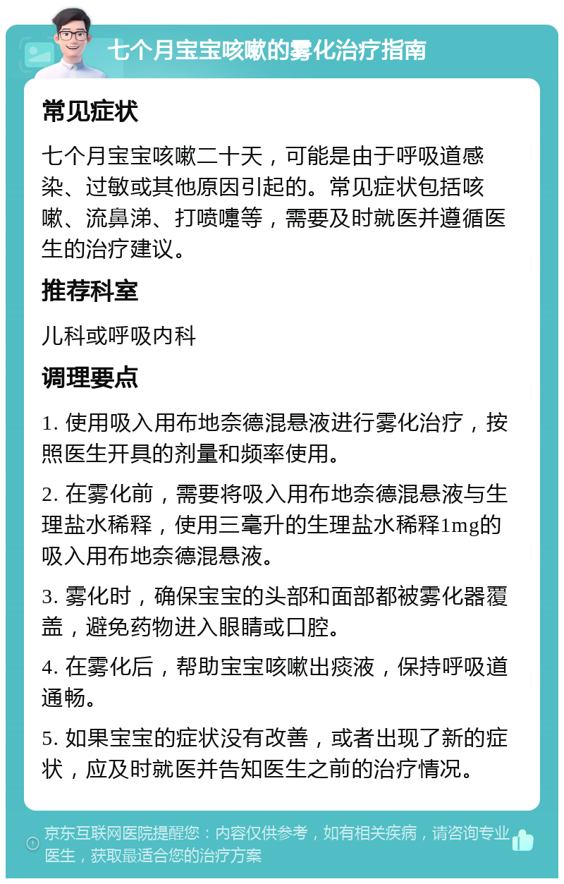 七个月宝宝咳嗽的雾化治疗指南 常见症状 七个月宝宝咳嗽二十天，可能是由于呼吸道感染、过敏或其他原因引起的。常见症状包括咳嗽、流鼻涕、打喷嚏等，需要及时就医并遵循医生的治疗建议。 推荐科室 儿科或呼吸内科 调理要点 1. 使用吸入用布地奈德混悬液进行雾化治疗，按照医生开具的剂量和频率使用。 2. 在雾化前，需要将吸入用布地奈德混悬液与生理盐水稀释，使用三毫升的生理盐水稀释1mg的吸入用布地奈德混悬液。 3. 雾化时，确保宝宝的头部和面部都被雾化器覆盖，避免药物进入眼睛或口腔。 4. 在雾化后，帮助宝宝咳嗽出痰液，保持呼吸道通畅。 5. 如果宝宝的症状没有改善，或者出现了新的症状，应及时就医并告知医生之前的治疗情况。