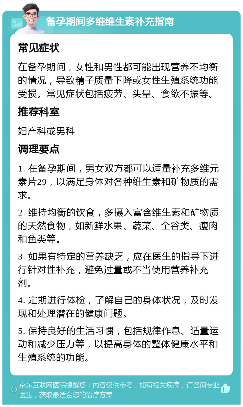 备孕期间多维维生素补充指南 常见症状 在备孕期间，女性和男性都可能出现营养不均衡的情况，导致精子质量下降或女性生殖系统功能受损。常见症状包括疲劳、头晕、食欲不振等。 推荐科室 妇产科或男科 调理要点 1. 在备孕期间，男女双方都可以适量补充多维元素片29，以满足身体对各种维生素和矿物质的需求。 2. 维持均衡的饮食，多摄入富含维生素和矿物质的天然食物，如新鲜水果、蔬菜、全谷类、瘦肉和鱼类等。 3. 如果有特定的营养缺乏，应在医生的指导下进行针对性补充，避免过量或不当使用营养补充剂。 4. 定期进行体检，了解自己的身体状况，及时发现和处理潜在的健康问题。 5. 保持良好的生活习惯，包括规律作息、适量运动和减少压力等，以提高身体的整体健康水平和生殖系统的功能。