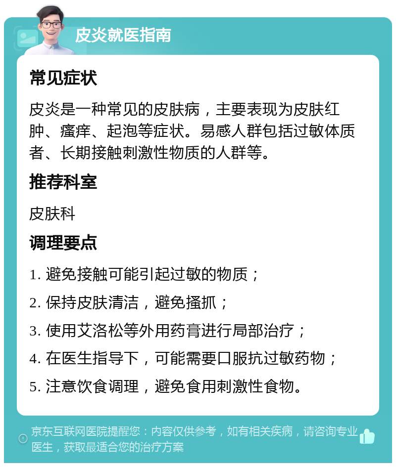 皮炎就医指南 常见症状 皮炎是一种常见的皮肤病，主要表现为皮肤红肿、瘙痒、起泡等症状。易感人群包括过敏体质者、长期接触刺激性物质的人群等。 推荐科室 皮肤科 调理要点 1. 避免接触可能引起过敏的物质； 2. 保持皮肤清洁，避免搔抓； 3. 使用艾洛松等外用药膏进行局部治疗； 4. 在医生指导下，可能需要口服抗过敏药物； 5. 注意饮食调理，避免食用刺激性食物。