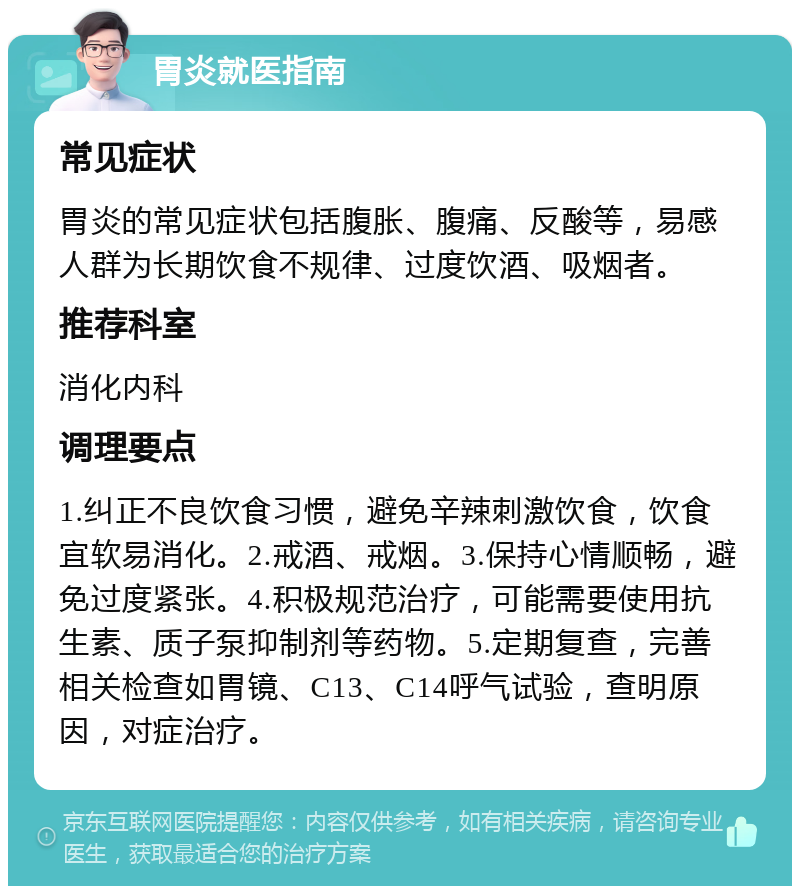 胃炎就医指南 常见症状 胃炎的常见症状包括腹胀、腹痛、反酸等，易感人群为长期饮食不规律、过度饮酒、吸烟者。 推荐科室 消化内科 调理要点 1.纠正不良饮食习惯，避免辛辣刺激饮食，饮食宜软易消化。2.戒酒、戒烟。3.保持心情顺畅，避免过度紧张。4.积极规范治疗，可能需要使用抗生素、质子泵抑制剂等药物。5.定期复查，完善相关检查如胃镜、C13、C14呼气试验，查明原因，对症治疗。