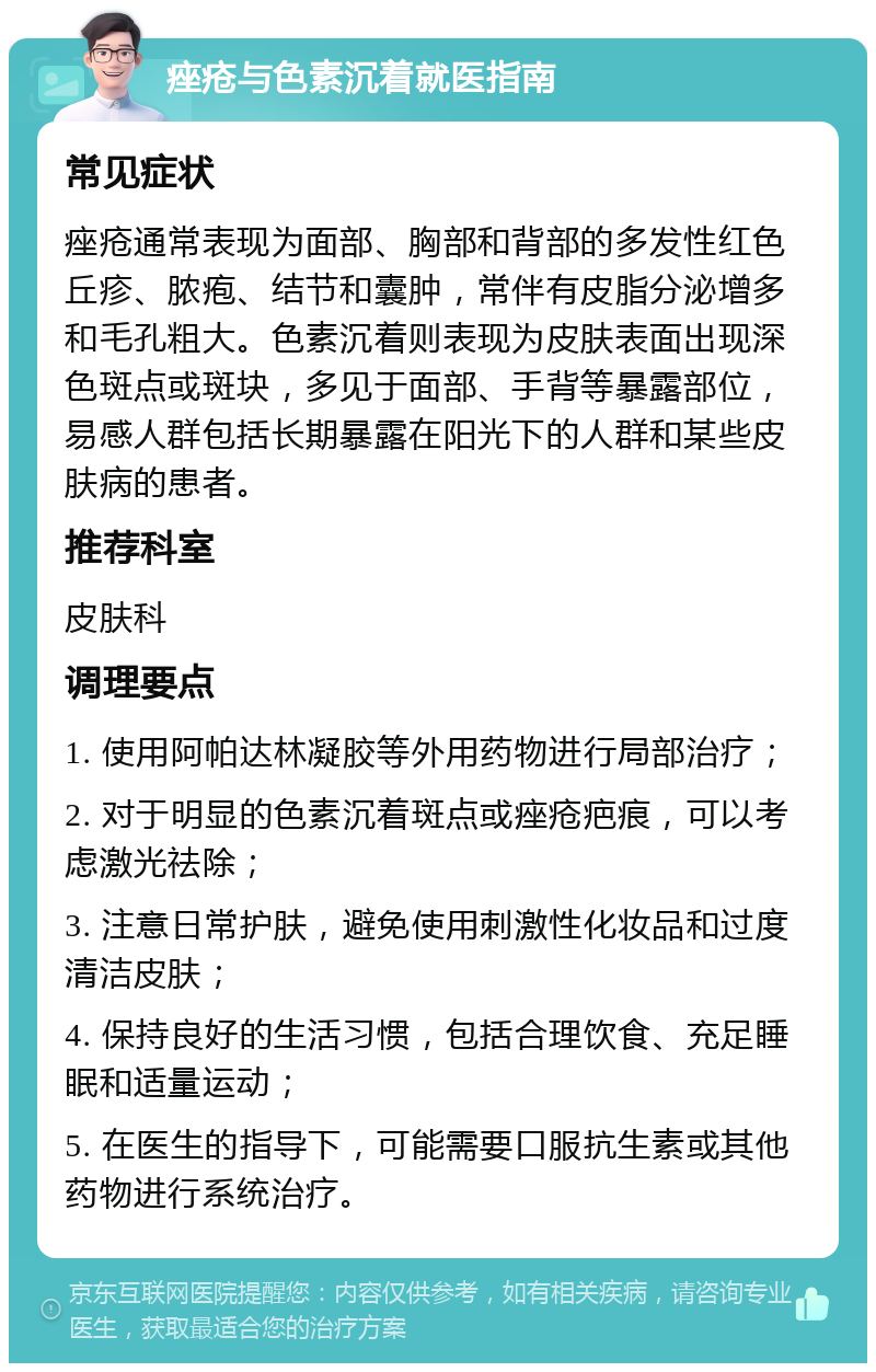 痤疮与色素沉着就医指南 常见症状 痤疮通常表现为面部、胸部和背部的多发性红色丘疹、脓疱、结节和囊肿，常伴有皮脂分泌增多和毛孔粗大。色素沉着则表现为皮肤表面出现深色斑点或斑块，多见于面部、手背等暴露部位，易感人群包括长期暴露在阳光下的人群和某些皮肤病的患者。 推荐科室 皮肤科 调理要点 1. 使用阿帕达林凝胶等外用药物进行局部治疗； 2. 对于明显的色素沉着斑点或痤疮疤痕，可以考虑激光祛除； 3. 注意日常护肤，避免使用刺激性化妆品和过度清洁皮肤； 4. 保持良好的生活习惯，包括合理饮食、充足睡眠和适量运动； 5. 在医生的指导下，可能需要口服抗生素或其他药物进行系统治疗。