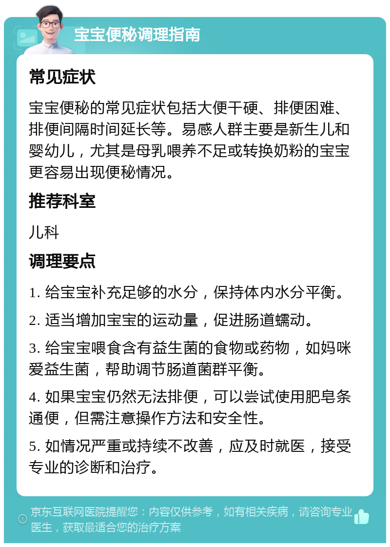 宝宝便秘调理指南 常见症状 宝宝便秘的常见症状包括大便干硬、排便困难、排便间隔时间延长等。易感人群主要是新生儿和婴幼儿，尤其是母乳喂养不足或转换奶粉的宝宝更容易出现便秘情况。 推荐科室 儿科 调理要点 1. 给宝宝补充足够的水分，保持体内水分平衡。 2. 适当增加宝宝的运动量，促进肠道蠕动。 3. 给宝宝喂食含有益生菌的食物或药物，如妈咪爱益生菌，帮助调节肠道菌群平衡。 4. 如果宝宝仍然无法排便，可以尝试使用肥皂条通便，但需注意操作方法和安全性。 5. 如情况严重或持续不改善，应及时就医，接受专业的诊断和治疗。