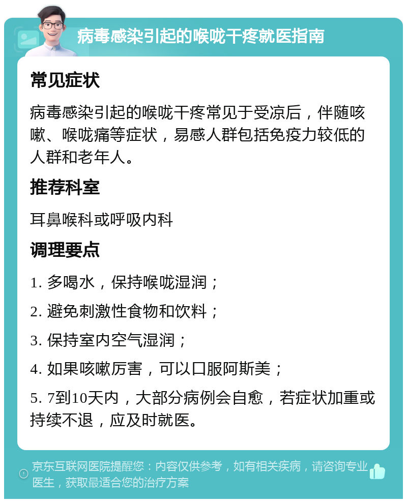 病毒感染引起的喉咙干疼就医指南 常见症状 病毒感染引起的喉咙干疼常见于受凉后，伴随咳嗽、喉咙痛等症状，易感人群包括免疫力较低的人群和老年人。 推荐科室 耳鼻喉科或呼吸内科 调理要点 1. 多喝水，保持喉咙湿润； 2. 避免刺激性食物和饮料； 3. 保持室内空气湿润； 4. 如果咳嗽厉害，可以口服阿斯美； 5. 7到10天内，大部分病例会自愈，若症状加重或持续不退，应及时就医。