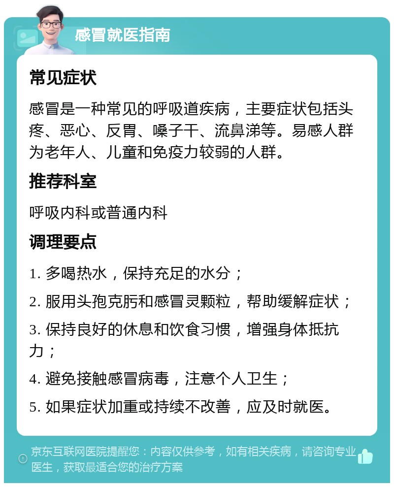 感冒就医指南 常见症状 感冒是一种常见的呼吸道疾病，主要症状包括头疼、恶心、反胃、嗓子干、流鼻涕等。易感人群为老年人、儿童和免疫力较弱的人群。 推荐科室 呼吸内科或普通内科 调理要点 1. 多喝热水，保持充足的水分； 2. 服用头孢克肟和感冒灵颗粒，帮助缓解症状； 3. 保持良好的休息和饮食习惯，增强身体抵抗力； 4. 避免接触感冒病毒，注意个人卫生； 5. 如果症状加重或持续不改善，应及时就医。