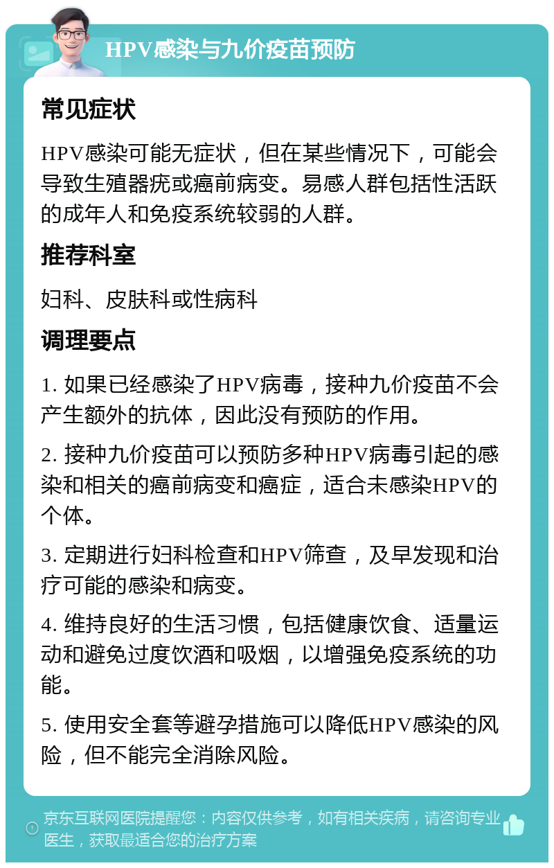 HPV感染与九价疫苗预防 常见症状 HPV感染可能无症状，但在某些情况下，可能会导致生殖器疣或癌前病变。易感人群包括性活跃的成年人和免疫系统较弱的人群。 推荐科室 妇科、皮肤科或性病科 调理要点 1. 如果已经感染了HPV病毒，接种九价疫苗不会产生额外的抗体，因此没有预防的作用。 2. 接种九价疫苗可以预防多种HPV病毒引起的感染和相关的癌前病变和癌症，适合未感染HPV的个体。 3. 定期进行妇科检查和HPV筛查，及早发现和治疗可能的感染和病变。 4. 维持良好的生活习惯，包括健康饮食、适量运动和避免过度饮酒和吸烟，以增强免疫系统的功能。 5. 使用安全套等避孕措施可以降低HPV感染的风险，但不能完全消除风险。