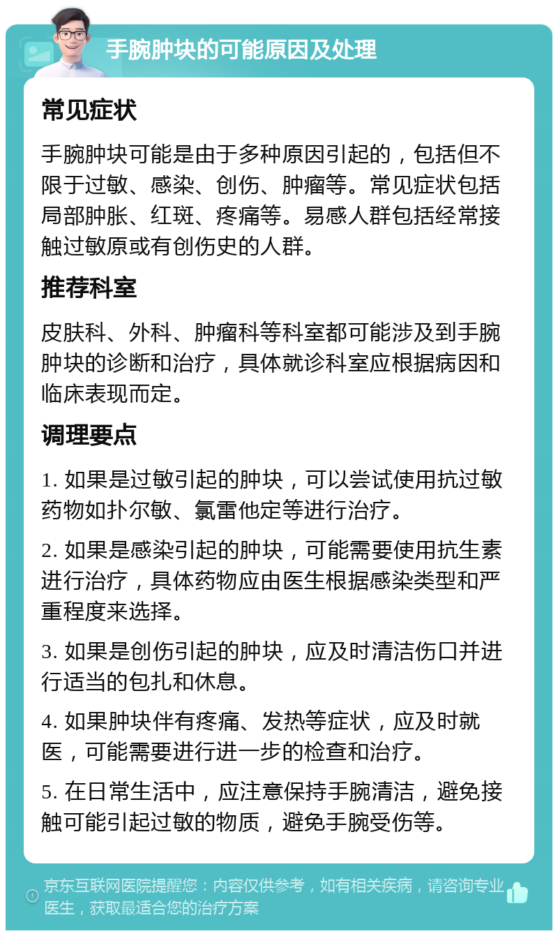 手腕肿块的可能原因及处理 常见症状 手腕肿块可能是由于多种原因引起的，包括但不限于过敏、感染、创伤、肿瘤等。常见症状包括局部肿胀、红斑、疼痛等。易感人群包括经常接触过敏原或有创伤史的人群。 推荐科室 皮肤科、外科、肿瘤科等科室都可能涉及到手腕肿块的诊断和治疗，具体就诊科室应根据病因和临床表现而定。 调理要点 1. 如果是过敏引起的肿块，可以尝试使用抗过敏药物如扑尔敏、氯雷他定等进行治疗。 2. 如果是感染引起的肿块，可能需要使用抗生素进行治疗，具体药物应由医生根据感染类型和严重程度来选择。 3. 如果是创伤引起的肿块，应及时清洁伤口并进行适当的包扎和休息。 4. 如果肿块伴有疼痛、发热等症状，应及时就医，可能需要进行进一步的检查和治疗。 5. 在日常生活中，应注意保持手腕清洁，避免接触可能引起过敏的物质，避免手腕受伤等。