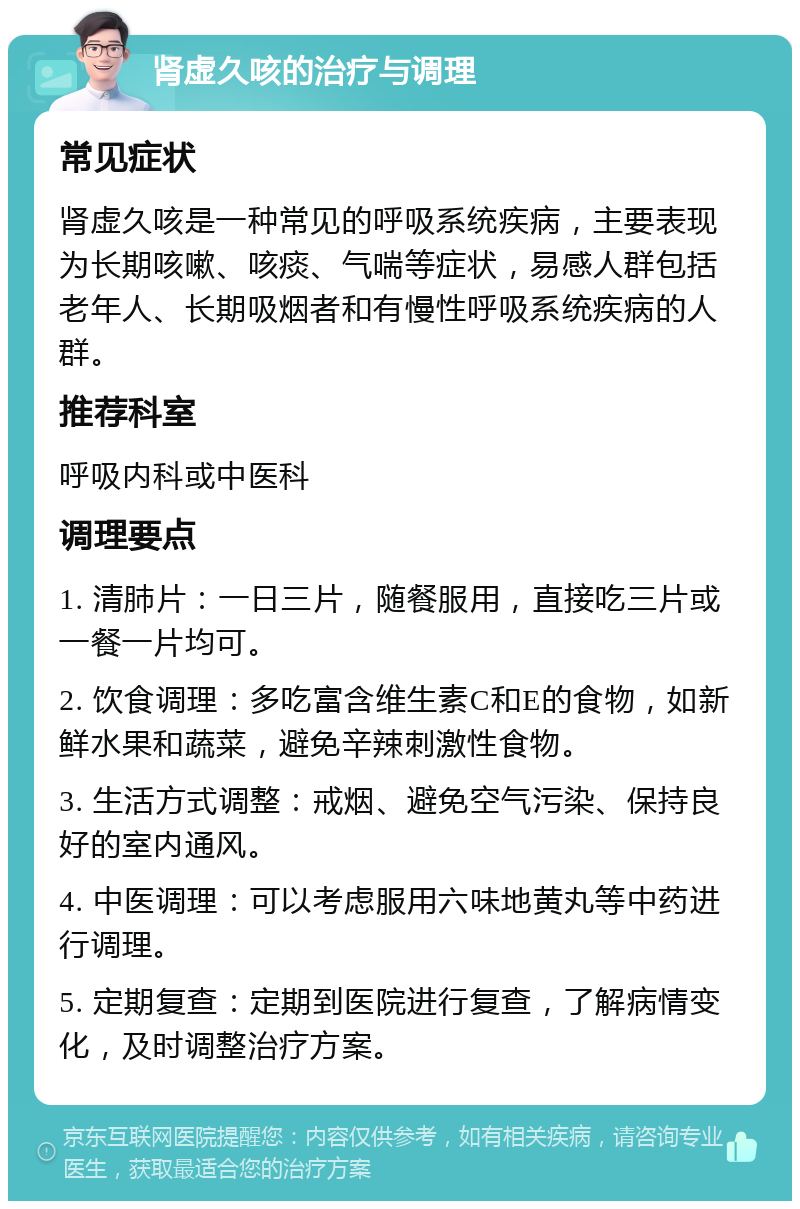 肾虚久咳的治疗与调理 常见症状 肾虚久咳是一种常见的呼吸系统疾病，主要表现为长期咳嗽、咳痰、气喘等症状，易感人群包括老年人、长期吸烟者和有慢性呼吸系统疾病的人群。 推荐科室 呼吸内科或中医科 调理要点 1. 清肺片：一日三片，随餐服用，直接吃三片或一餐一片均可。 2. 饮食调理：多吃富含维生素C和E的食物，如新鲜水果和蔬菜，避免辛辣刺激性食物。 3. 生活方式调整：戒烟、避免空气污染、保持良好的室内通风。 4. 中医调理：可以考虑服用六味地黄丸等中药进行调理。 5. 定期复查：定期到医院进行复查，了解病情变化，及时调整治疗方案。