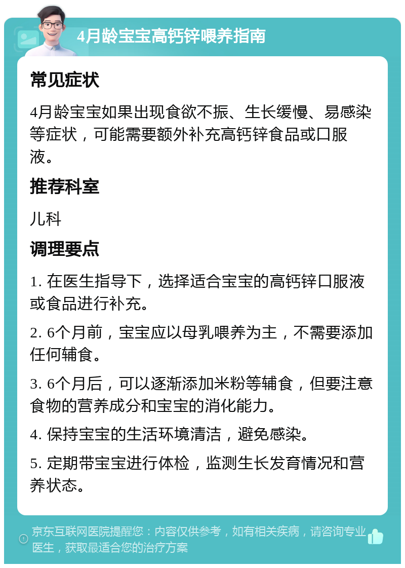 4月龄宝宝高钙锌喂养指南 常见症状 4月龄宝宝如果出现食欲不振、生长缓慢、易感染等症状，可能需要额外补充高钙锌食品或口服液。 推荐科室 儿科 调理要点 1. 在医生指导下，选择适合宝宝的高钙锌口服液或食品进行补充。 2. 6个月前，宝宝应以母乳喂养为主，不需要添加任何辅食。 3. 6个月后，可以逐渐添加米粉等辅食，但要注意食物的营养成分和宝宝的消化能力。 4. 保持宝宝的生活环境清洁，避免感染。 5. 定期带宝宝进行体检，监测生长发育情况和营养状态。