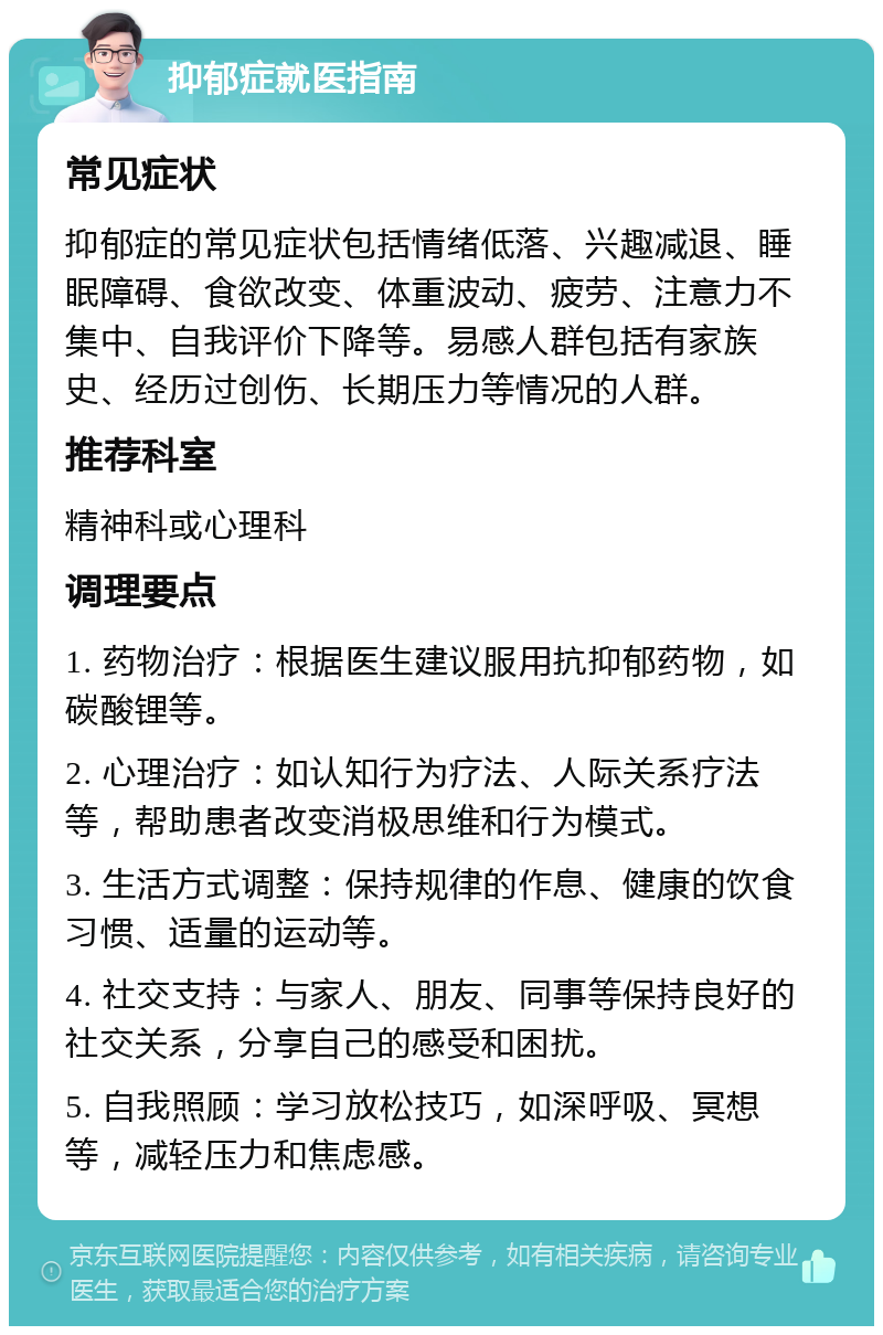 抑郁症就医指南 常见症状 抑郁症的常见症状包括情绪低落、兴趣减退、睡眠障碍、食欲改变、体重波动、疲劳、注意力不集中、自我评价下降等。易感人群包括有家族史、经历过创伤、长期压力等情况的人群。 推荐科室 精神科或心理科 调理要点 1. 药物治疗：根据医生建议服用抗抑郁药物，如碳酸锂等。 2. 心理治疗：如认知行为疗法、人际关系疗法等，帮助患者改变消极思维和行为模式。 3. 生活方式调整：保持规律的作息、健康的饮食习惯、适量的运动等。 4. 社交支持：与家人、朋友、同事等保持良好的社交关系，分享自己的感受和困扰。 5. 自我照顾：学习放松技巧，如深呼吸、冥想等，减轻压力和焦虑感。