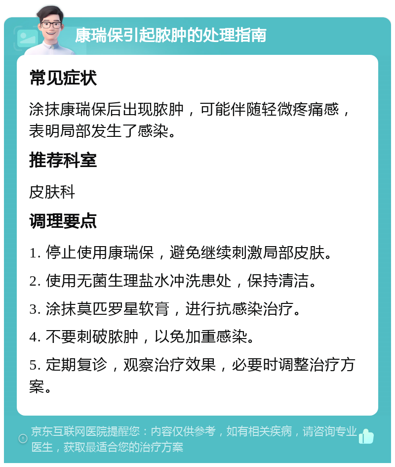 康瑞保引起脓肿的处理指南 常见症状 涂抹康瑞保后出现脓肿，可能伴随轻微疼痛感，表明局部发生了感染。 推荐科室 皮肤科 调理要点 1. 停止使用康瑞保，避免继续刺激局部皮肤。 2. 使用无菌生理盐水冲洗患处，保持清洁。 3. 涂抹莫匹罗星软膏，进行抗感染治疗。 4. 不要刺破脓肿，以免加重感染。 5. 定期复诊，观察治疗效果，必要时调整治疗方案。