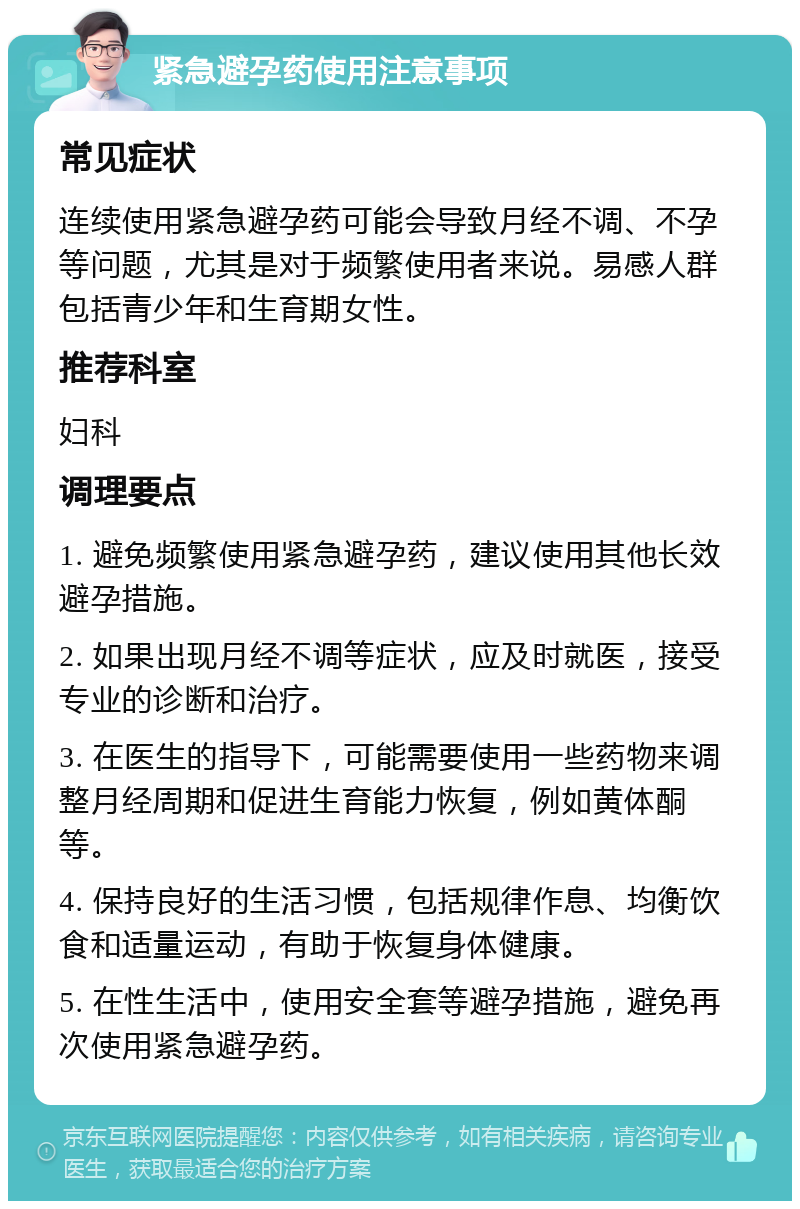 紧急避孕药使用注意事项 常见症状 连续使用紧急避孕药可能会导致月经不调、不孕等问题，尤其是对于频繁使用者来说。易感人群包括青少年和生育期女性。 推荐科室 妇科 调理要点 1. 避免频繁使用紧急避孕药，建议使用其他长效避孕措施。 2. 如果出现月经不调等症状，应及时就医，接受专业的诊断和治疗。 3. 在医生的指导下，可能需要使用一些药物来调整月经周期和促进生育能力恢复，例如黄体酮等。 4. 保持良好的生活习惯，包括规律作息、均衡饮食和适量运动，有助于恢复身体健康。 5. 在性生活中，使用安全套等避孕措施，避免再次使用紧急避孕药。